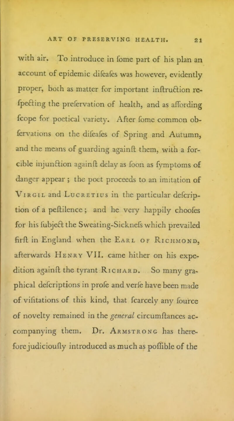 with air. To introduce in fome part of his plan an account of epidemic difeafes was however, evidently proper, both as matter for important inftruflion re- fpefting the prefervation of health, and as affording fcope for poetical variety. After fome common ob- fervations on the difeafes of Spring and Autumn, and the means of guarding againft them, with a for- cible injunftion againfl delay as foon as fymptoms of danger appear ; the poet proceeds to an imitation of Virgil and Luc retuts in the particular deferip- tion of a peflilence ; and he very happily choofes for his fubjeff the Sweating-Sicknefs which prevailed firfl in England when the Earl of Richmond, afterwards Henry VII. came hither on his expe- dition againft the tyrant Richard. So many gra- phical deferiptions in profe and verfe have been made of vifitations of this kind, that fcarcely any fource of novelty remained in the general circumflances ac- companying them. Dr. Armstrong has there- forcjudicioufly introduced as much as poflible of the