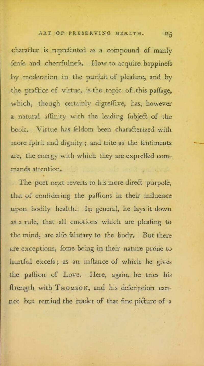 charafter is rcprefented as a compound of manly fenfe and cheerfulneis. How to acquire happinefs by moderation in the purfuit of pleafure, and by the praftice of virtue, is the topic of this paflage, which, though certainly digrelTive, has, however a natural affinity with the leading fubjeft of the book. \^irtue has feldom been charafterized with more fpirit and dignity ; and trite as the fentiments are, the energy with which they are exprefled com- mands attention. The poet next reverts to his more direft purpofe, that of confidering the paffions in their influence upon bodily health. In general, he lays it down as a rule, that all emotions which are pleafing to the mind, are alfo falutary to the body. But there are exceptions, fome being in their nature prone to hurtful excefs ; as an inftance of which he gives the paffion of Love. Here, again, he tries his ftrength with Thomson, and his defeription can- not but remind the reader of that fine pifture of a