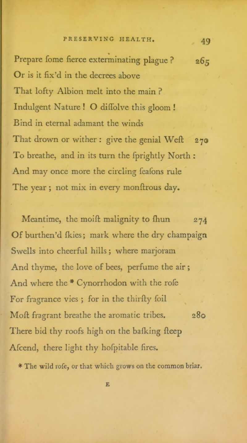 Prepare fome fierce exterminating plague ? 265 Or is it fix’d in the decrees above That lofty Albion melt into the main ? Indulgent Nature ! O difiblve this gloom ! Bind in eternal adamant the winds That drown or wither : give the genial Weft 270 To breathe, and in its turn the fprightly North : And may once more the circling feafons rule The year; not mix in every monftrous day. Meantime, the moift malignity to fhun 274 Of burthen’d fkies; mark where the dry champaign Swells into cheerful hills ; where marjoram And thyme, the love of bees, perfume the air; And where the * Cynorrhodon with the rofe For fragrance vies ; for in the thirfty foil Moft fragrant breathe the aromatic tribes. 280 There bid thy roofs high on the balking fteep Afcend, there light thy hofpitable fires. ♦ The wild rofe, or that which grows on the common briar, E