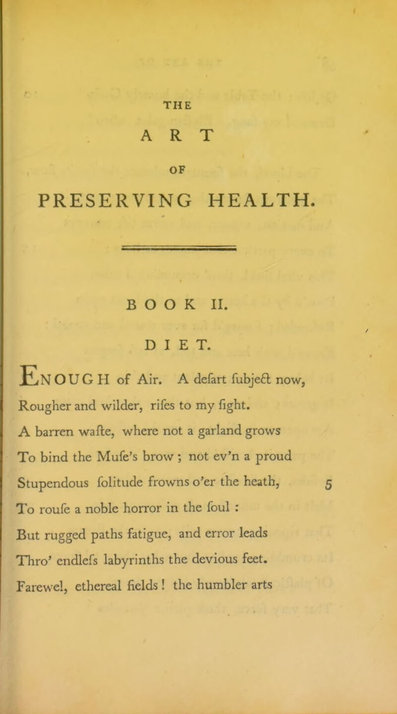 f THE ART I OF PRESERVING HEALTH. BOOK II. DIET. En O U G H of Air. A defart fubjefl now, Rougher and wilder, rifes to my fight. A barren wafte, where not a garland grows To bind the Mufe’s brow; not ev’n a proud Stupendous folitude frowns o’er the heath, To roufe a noble horror in the foul : But rugged paths fatigue, and error leads Thro’ endlefs labyrinths the devious feet. Farewel, ethereal fields ! the humbler arts