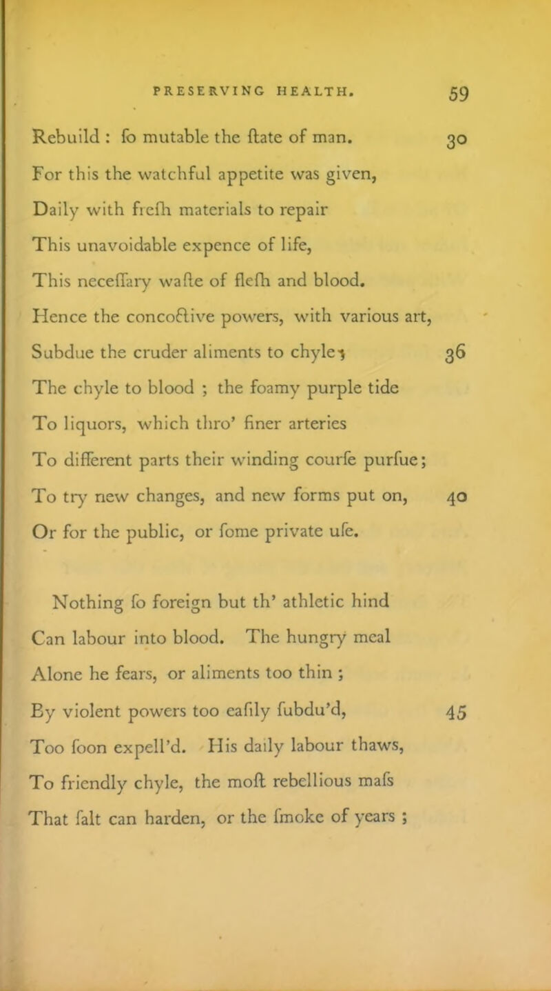 Rebuild : fo mutable the (late of man. 30 For this the watchful appetite was given, Daily with fiefla materials to repair This unavoidable expcnce of life, This neceffary wafle of flefh and blood. Hence the concoflive powers, with various art, Subdue the cruder aliments to chyle-j 36 The chyle to blood ; the foamy purple tide To liquors, which thro’ finer arteries To different parts their winding courfe purfue; To try new changes, and new forms put on, 40 Or for the public, or fome private ufe. Nothing fo foreign but th’ athletic hind Can labour into blood. The hungry meal Alone he fears, or aliments too thin ; By violent powers too eafily fubdu’d, 45 Too foon expell’d. His daily labour thaws, To friendly chyle, the moft rebellious mafs That fait can harden, or the fmokc of years ;