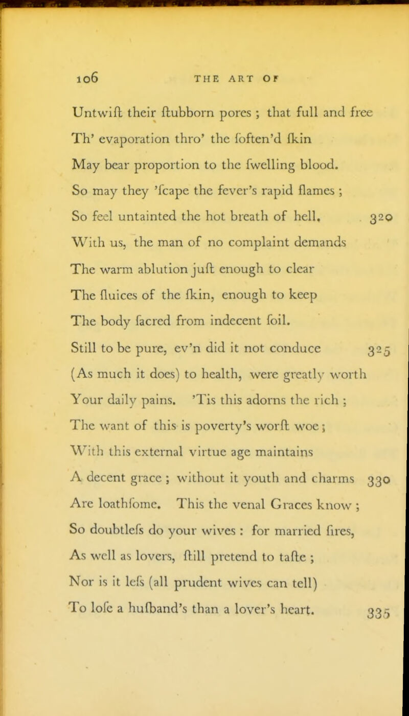 Untwifl their ftubborn pores ; that full and free Th’ evaporation thro’ the fbften’d fkin May bear proportion to the fwelling blood. So may they ’fcape the fever’s rapid flames ; So feel untainted the hot breath of hell, 320 With us, the man of no complaint demands The warm ablution juft enough to clear The fluices of the fkin, enough to keep The body facred from indecent foil. Still to be pure, ev’n did it not conduce 325 (As much it does) to health, were greatly worth Your daily pains. ’Tis this adorns the rich ; The want of this is poverty’s worft woe; With this external virtue age maintains A decent grace ; without it youth and charms 330 Are loathlbme. This the venal Graces know ; So doubtlefs do your wives : for married fires. As well as lovers, ftill pretend to tafte ; Nor is it lefs (all prudent wives can tell) To lofc a hufband’s than a lover’s heart. 335