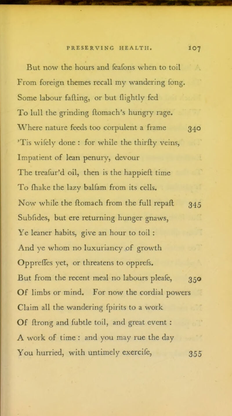 But now the hours and feafons when to toil From foreign themes recall my wandering fong. Some labour falling, or but (lightly fed To lull the grinding llomach’s hungry rage. Where nature feeds too corpulent a frame 340 ’Tis wifely done : for while the thirlly veins, Impatient of lean penury, devour The treafur’d oil, then is the happieft time To fhake the lazy balfam from its cells. Now while the ftomach from the full repaft 345 Subfidcs, but ere returning hunger gnaws, Ye leaner habits, give an hour to toil : And ye whom no luxuriancy of growth OpprelTes yet, or threatens to opprefs. But from the recent meal no labours pleafe, 350 Of limbs or mind. For now the cordial powers Claim all the wandering fpirits to a work Of ftrong and fubtle toil, and great event : A work of time : and you may rue the day You hurried, with untimely exercife, 355