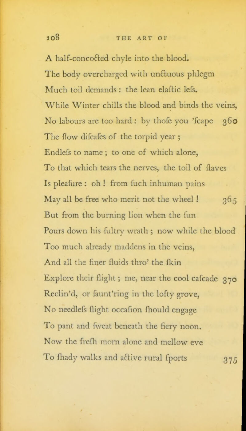 io8 A half-concoftcd chyle into the blood. The body overcharged with unftuous phlegm Much toil demands : the lean elallic lefs. While Winter chills the blood and binds the veins, No labours are too hard : by thofe you ’fcape 360 The flow difeafes of the torpid year ; Endlefs to name; to one of which alone, To that which tears the nerves, the toil of flaves Is pleafure : oh ! from fuch inhuman pains May all be free who merit not the wheel ! 365 But from the burning lion when the fun Pours down his fultrv wrath ; now while the blood Too much already maddens in the veins, And all the finer fluids thro’ the fkin Explore their flight; me, near the cool cafcade 370 Reclin’d, or faunt’ring in the lofty grove, No needlefs flight occafion fhould engage To pant and fweat beneath the fiery noon. Now the frcfli morn alone and mellow eve To fhady walks and aftive rural fports 375