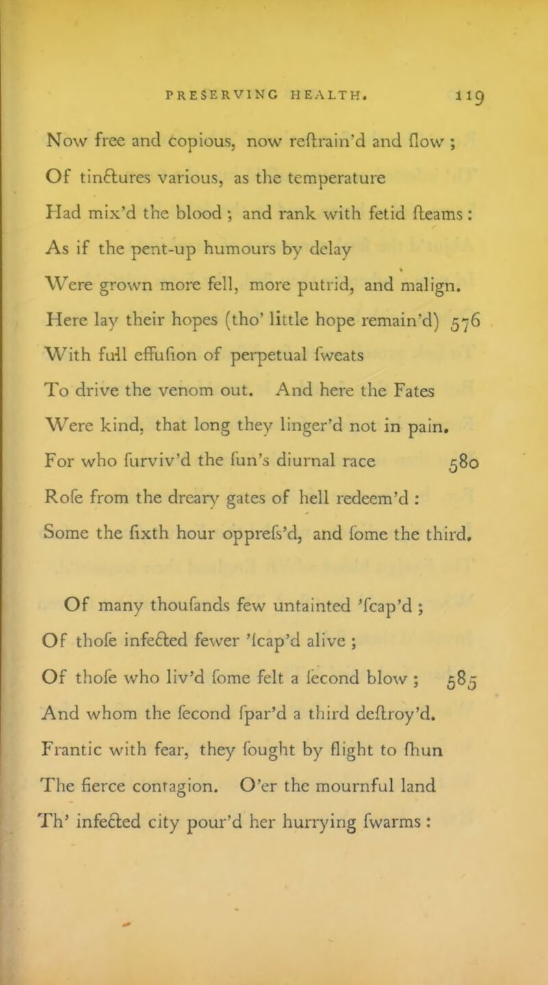 Now free and copious, now reftrain’d and flow ; Of tinftures various, as the temperature Had mix’d the blood ; and rank with fetid fleams : As if the pent-up humours by delay Were grown more fell, more putrid, and malign. Here lay their hopes (tho’ little hope remain’d) 576 With full effufion of perpetual fweats To drive the venom out. And here the Fates Were kind, that long they linger’d not in pain. For who furviv’d the fun’s diurnal race 580 Rofe from the drear^'^ gates of hell redeem’d : Some the fixth hour opprefs’d, and fome the third. Of many thoufands few untainted ’fcap’d ; Of thofe infefted fewer ’Icap’d alive ; Of thofe who liv’d fome felt a lecond blow ; 585 And whom the fecond fpar’d a third deflroy’d. Frantic with fear, they fought by flight to fhun The fierce contagion. O’er the mournful land Th’ infected city pour’d her hurrying fwarms :