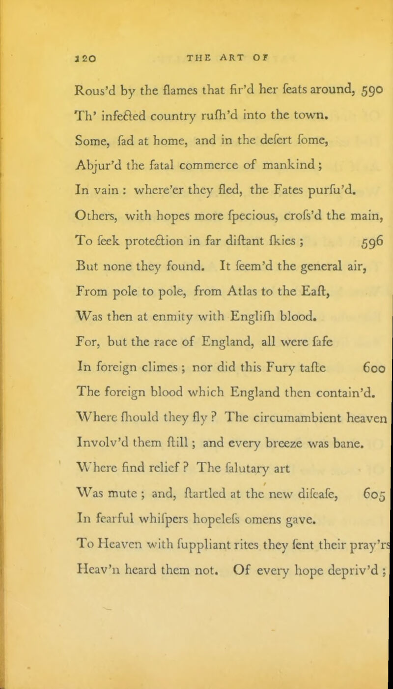 Rous’d by the flames that fir’d her feats around, 590 Th’ infefted country rufh’d into the town. Some, fad at home, and in the defert fome, Abjur’d the fatal commerce of mankind ; In vain ; where’er they fled, the Fates purfu’d. Others, with hopes more fpecious, crofs’d the main, To feek proteftion in far diftant Ikies ; 596 But none they found. It feem’d the general air, From pole to pole, from Atlas to the Eaft, Was then at enmity with Englifli blood. For, but the race of England, all were fafe In foreign climes ; nor did this Fury tafle 600 The foreign blood which England then contain’d. Where fliould they fly ? The circumambient heaven Involv’d them ftill; and every breeze was bane. Where find relief? The falutary art Was mute ; and, ftartled at the new difeafe, 605 In fearful whifpers hopelefs omens gave. To Heaven with fuppliant rites they fent their pray’r: Heav’n heard them not. Of every hope depriv’d ;