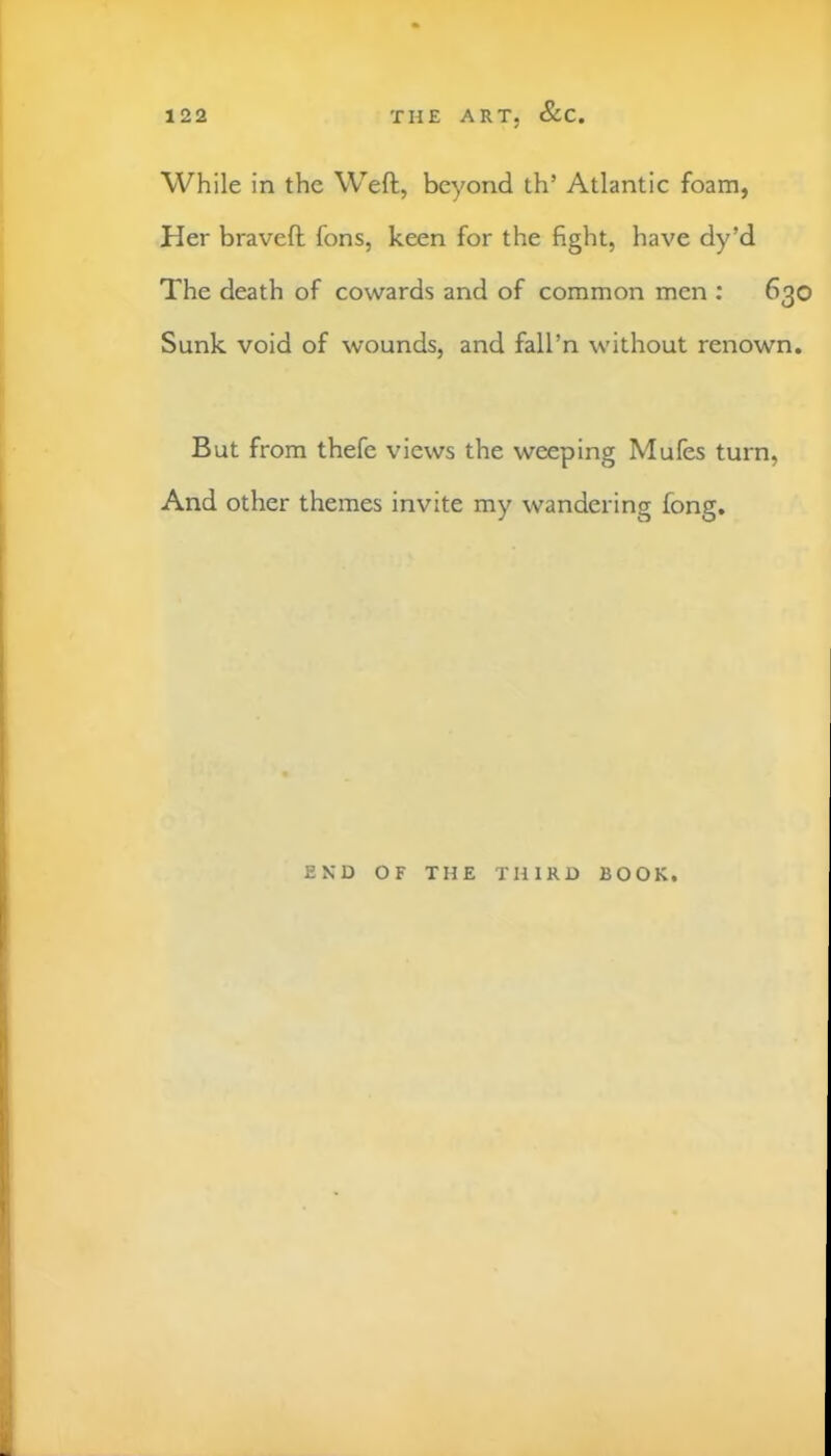 While in the Weft, beyond th’ Atlantic foam, Her braveft fons, keen for the fight, have dy’d The death of cowards and of common men : 630 Sunk void of wounds, and fall’n without renown. But from thefe views the weeping Mufes turn, And other themes invite my wandering fong. END OF THE THIRD BOOK.