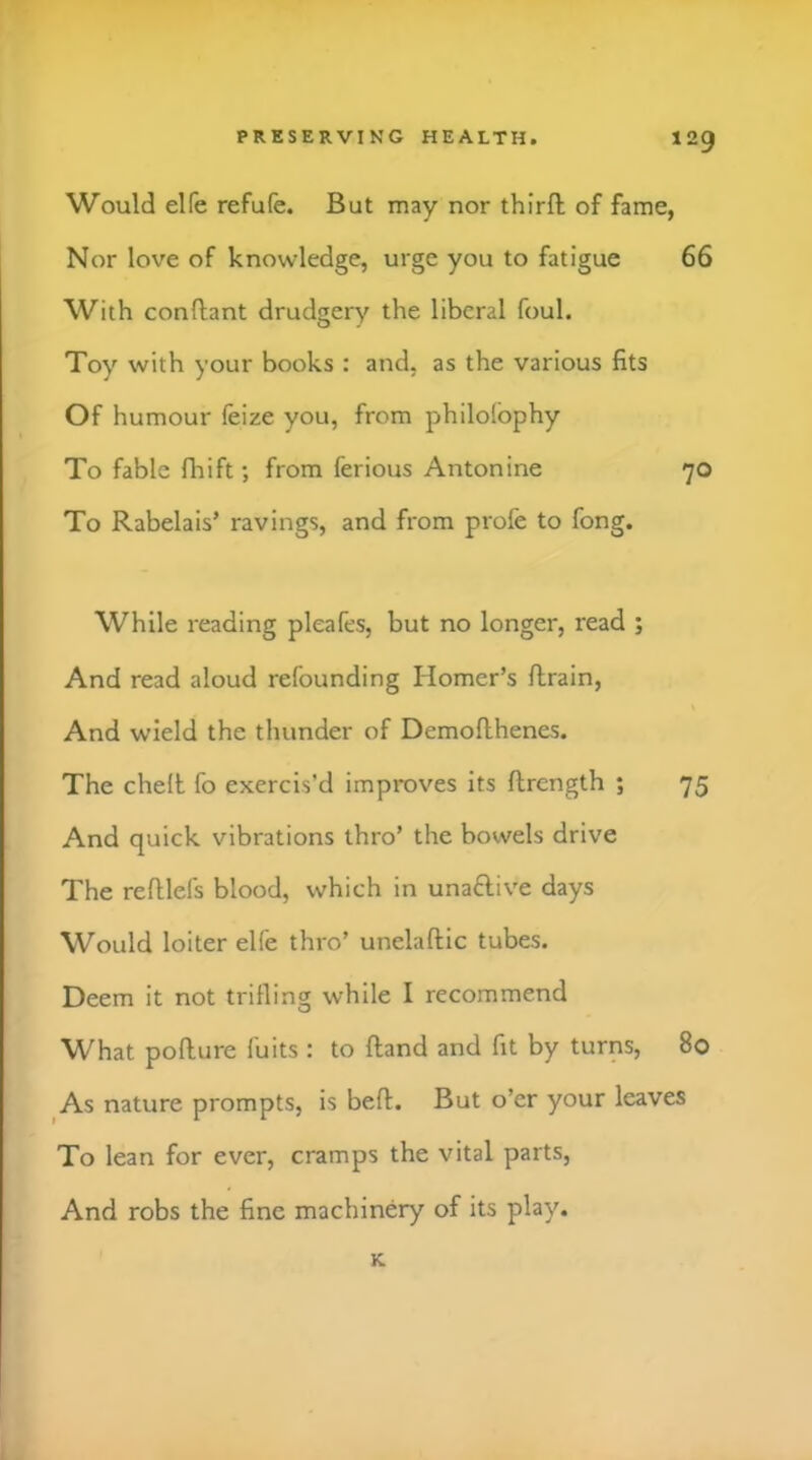 Would elfe refufe. But may nor thirfl; of fame, Nor love of knowledge, urge you to fatigue 66 With conftant drudgery the liberal foul. Toy with your books : and, as the various fits Of humour feize you, from philolbphy To fable fliift; from ferious Antonine 70 To Rabelais’ ravings, and from profe to fong. While reading pleafes, but no longer, read ; And read aloud refounding Homer’s flrain. And wield the thunder of Demoflhenes. The cheft fo exercis’d improves its flrcngth ; 75 And quick vibrations thro’ the bowels drive The refllefs blood, which in unaftive days Would loiter elfe thro’ unelaftic tubes. Deem it not trilling while I recommend What pofture fuits : to Hand and fit by turns, 80 As nature prompts, is bell. But o’er your leaves To lean for ever, cramps the vital parts. And robs the fine machinery of its play. K