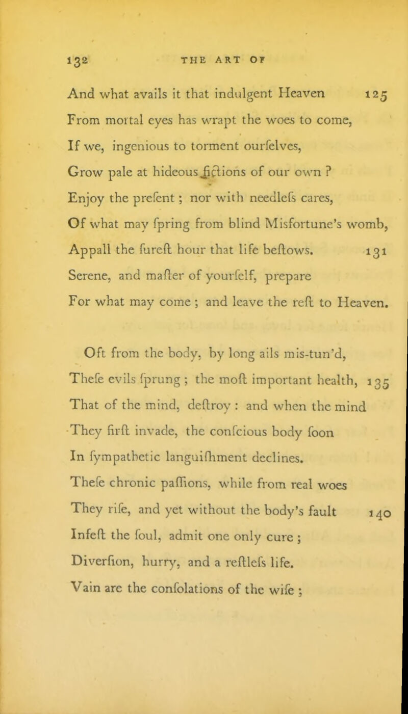 And what avails it that indulgent Heaven 125 From mortal eyes has wrapt the woes to come, If we, ingenious to torment ourfelves. Grow pale at hideous ^^ions of our own ? Enjoy the prefent; nor with needlefs cares. Of what may fpring from blind Misfortune’s womb, Appall the fureft hour that life bellows. 131 Serene, and mailer of yourfelf, prepare For what may come ; and leave the rell to Heaven. Oft from the body, by long ails mis-tun’d, Thefe evils Iprung ; the moll important health, 135 That of the mind, dellroy : and when the mind •They hrfl invade, the confcious body foon In fympathetic languiOrment declines. Thefe chronic palhons, while from real woes They rife, and yet without the body’s fault 140 Infell the foul, admit one only cure ; Diverfion, hurr)'’, and a relllefs life. Vain are the confolations of the wife ;