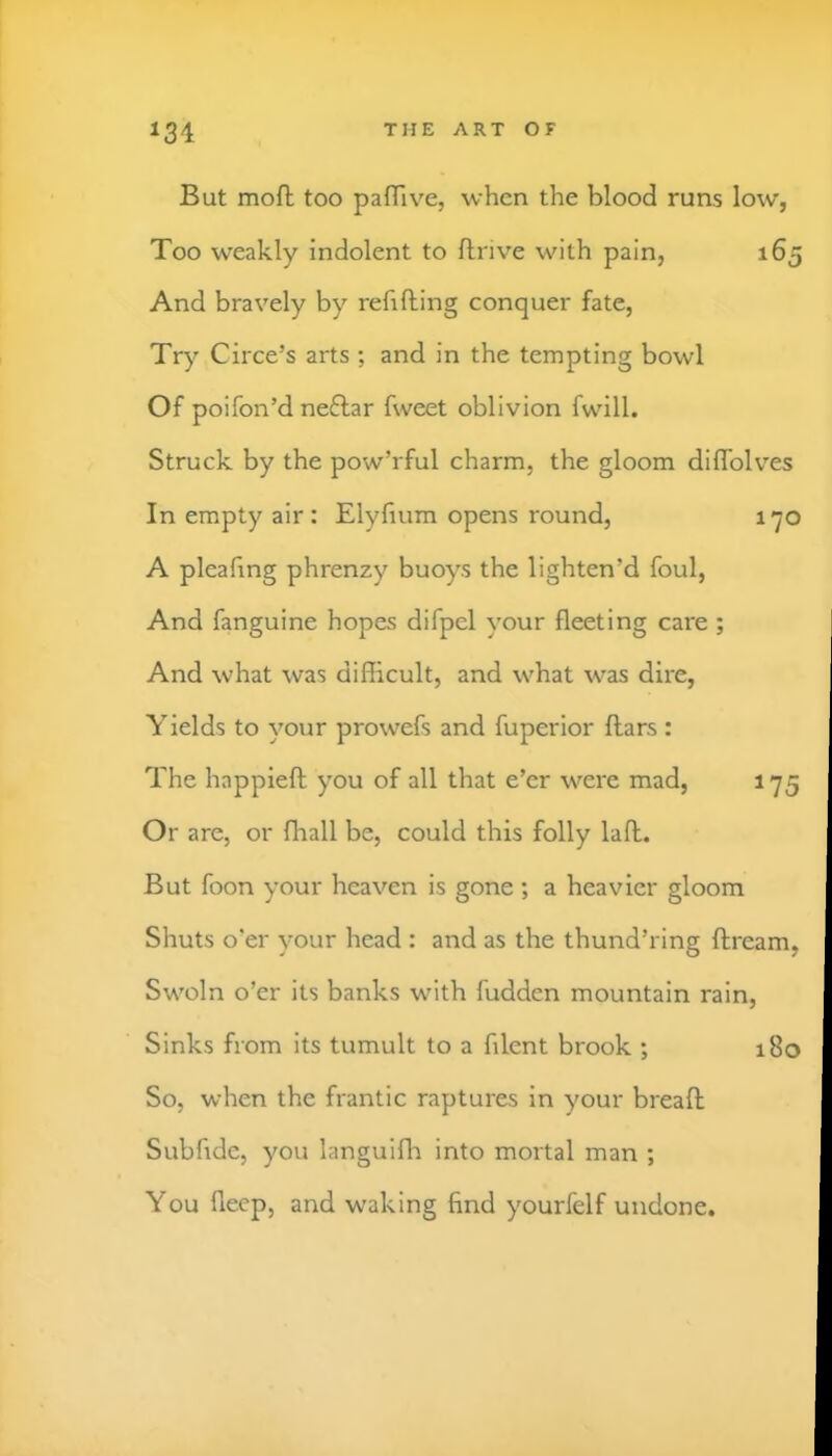 131 But mofl; too pafTive, when the blood runs low, Too weakly indolent to ftrive with pain, 165 And bravely by refilling conquer fate, Try Circe’s arts ; and in the tempting bowl Of poifon’d neftar fweet oblivion fwill. Struck by the pow’rful charm, the gloom diffolves In empty air : Elyfium opens round, 170 A pleafing phrenzy buoys the lighten’d foul. And fanguine hopes difpel your fleeting care ; And what was difficult, and what was dire. Yields to your prowefs and fuperior flars : The happiell you of all that e’er were mad, 175 Or are, or fhall be, could this folly lall. But foon your heaven is gone ; a heavier gloom Shuts o'er your head : and as the thund’ring flream, Swoln o’er its banks with fudden mountain rain. Sinks from its tumult to a filent brook ; 180 So, when the frantic raptures in your bread Subfide, you languifli into mortal man ; You flecp, and waking find yourfelf undone.