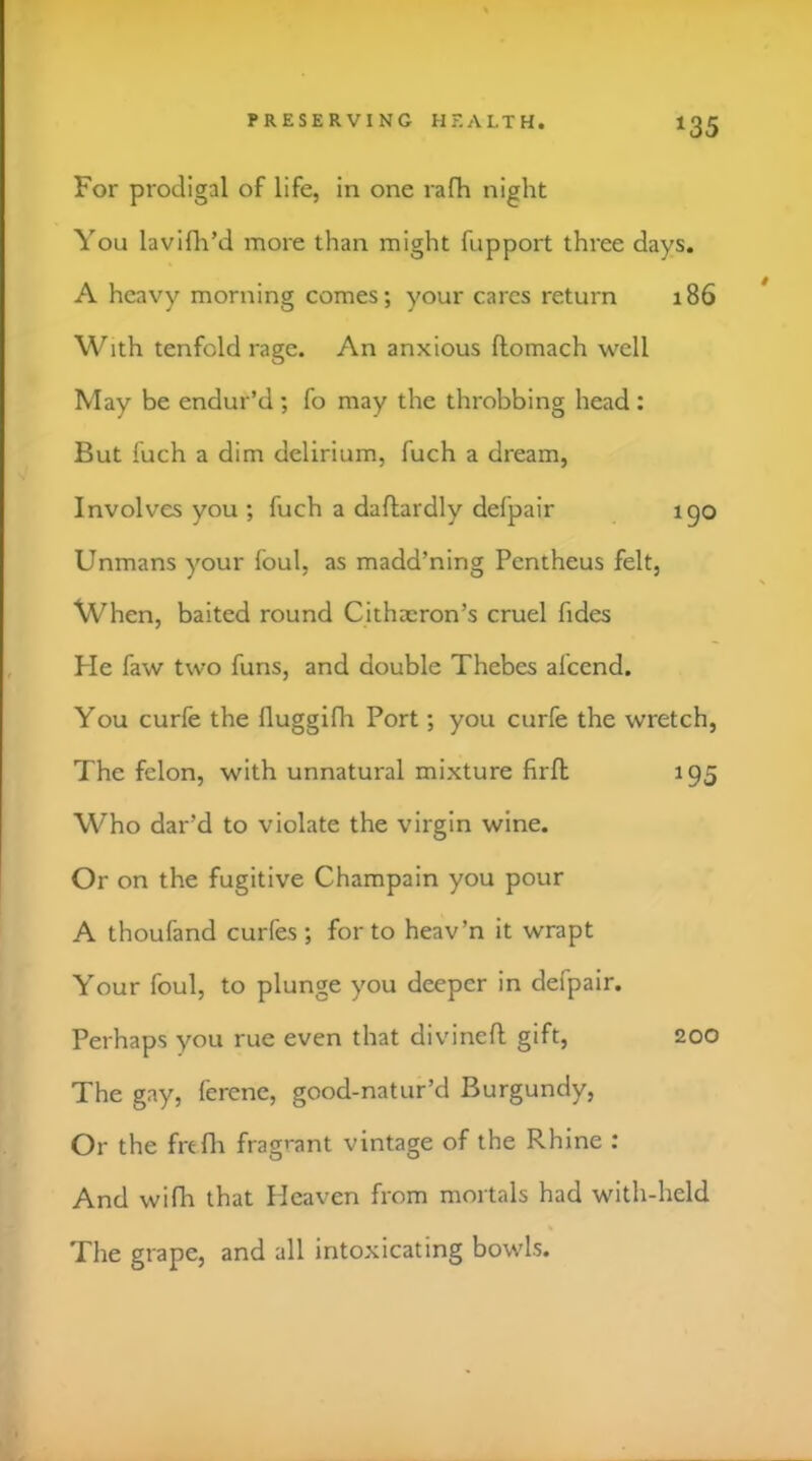 For prodigal of life, in one rafh night You lavifli’d more than might fupport three days. A heavy morning comes; your cares return 186 With tenfold rage. An anxious flomach well May be endur’d ; fo may the throbbing head : But fuch a dim delirium, fuch a dream. Involves you ; fuch a daftardly defpair ipo Unmans your foul, as madd’ning Pcntheus felt, When, baited round Cithaaron’s cruel fides Fie faw two funs, and double Thebes afcend. You curie the fluggifh Port; you curfe the wretch, The felon, with unnatural mixture firfl; 195 Who dar’d to violate the virgin wine. Or on the fugitive Champain you pour A thoufand curfes; for to heav’n it wrapt Your foul, to plunge you deeper in defpair. Perhaps you rue even that divinell gift, 200 The gay, lerene, good-natur’d Burgundy, Or the frtfh fragrant vintage of the Rhine : And wifh that Heaven from mortals had with-held The grape, and all intoxicating bowls.