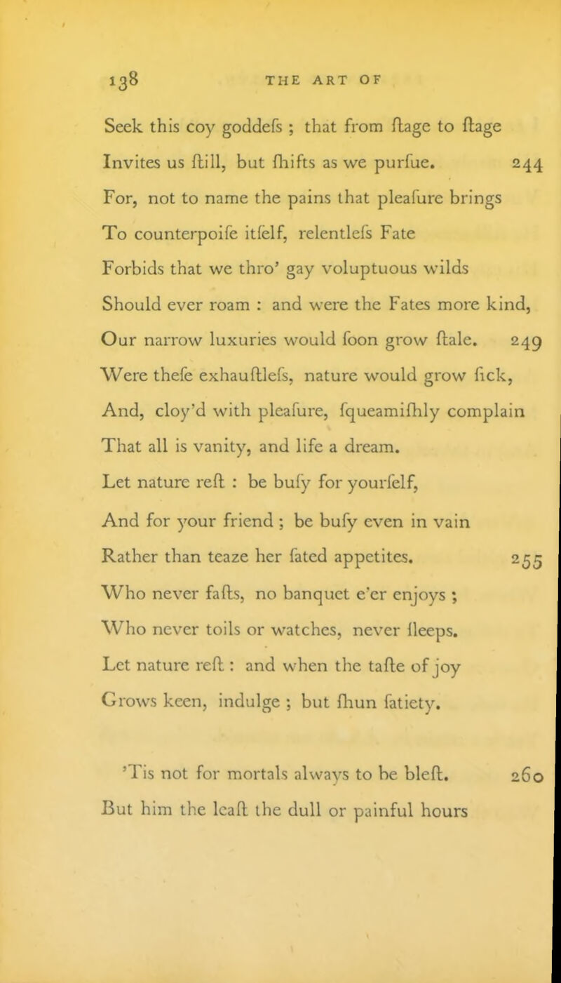 Seek this coy goddefs ; that from flage to ftage Invites us dill, but flaifts as we purfue. 244 For, not to name the pains that pleafure brings To counterpoife itfelf, relentlefs Fate Forbids that we thro’ gay voluptuous wilds Should ever roam ; and were the Fates more kind, Our narrow luxuries would foon grow dale. 249 Were thefe exhaudlefs, nature would grow fick. And, cloy’d with pleafure, fqueamifhly complain That all is vanity, and life a dream. Let nature red : be bufy for yourfelf. And for your friend ; be bufy even in vain Rather than teaze her fated appetites. 255 Who never fads, no banquet e’er enjoys ; Who never toils or watches, never lleeps. Let nature red : and when the tade of joy Grows keen, indulge ; but diun fatiety. ’Tis not for mortals alwavs to be bled. 260 But him the lead the dull or painful hours