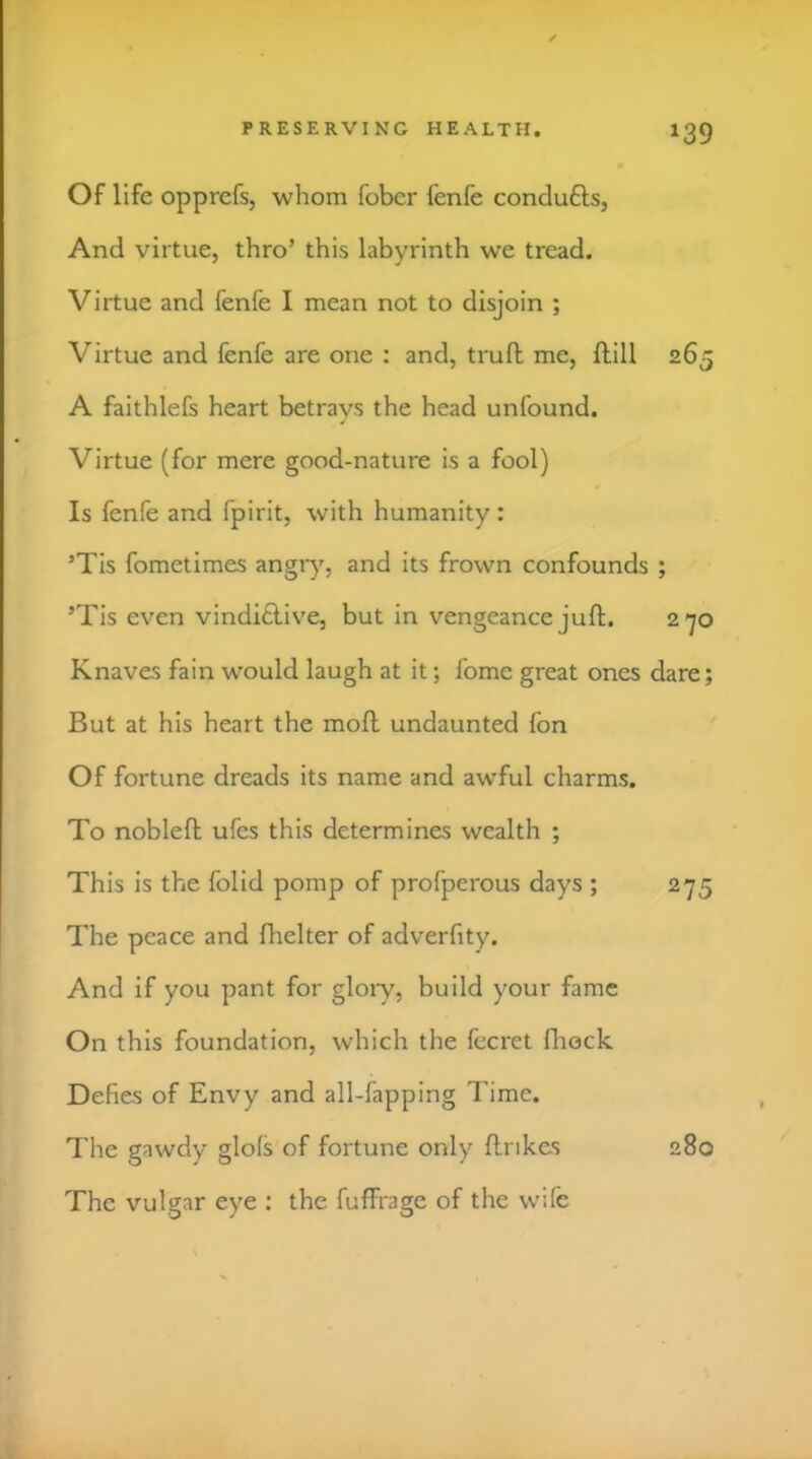 Of life opprefs, whom fober fenfe condufts, And virtue, thro’ this labyrinth we tread. Virtue and fenfe I mean not to disjoin ; Virtue and fenfe are one : and, trufl me, ftill 265 A faithlefs heart betrays the head unfound. Virtue (for mere good-nature is a fool) Is fenfe and fpirit, with humanity: ’Tis fometimes angiy, and its frown confounds ; ’Tis even vindi£live, but in vengeance juft. 2’yo Knaves fain would laugh at it; fome great ones dare; But at his heart the moft undaunted fon Of fortune dreads its name and awful charms. To nobleft ufes this determines wealth ; This is the folid pomp of profperous days ; 275 The peace and fhelter of adverfity. And if you pant for glory, build your fame On this foundation, which the fecret fliock. Defies of Envy and all-fapping Time. The gawdy glofs of fortune only ftrikes 280 The vulgar eye : the fuffrage of the wife