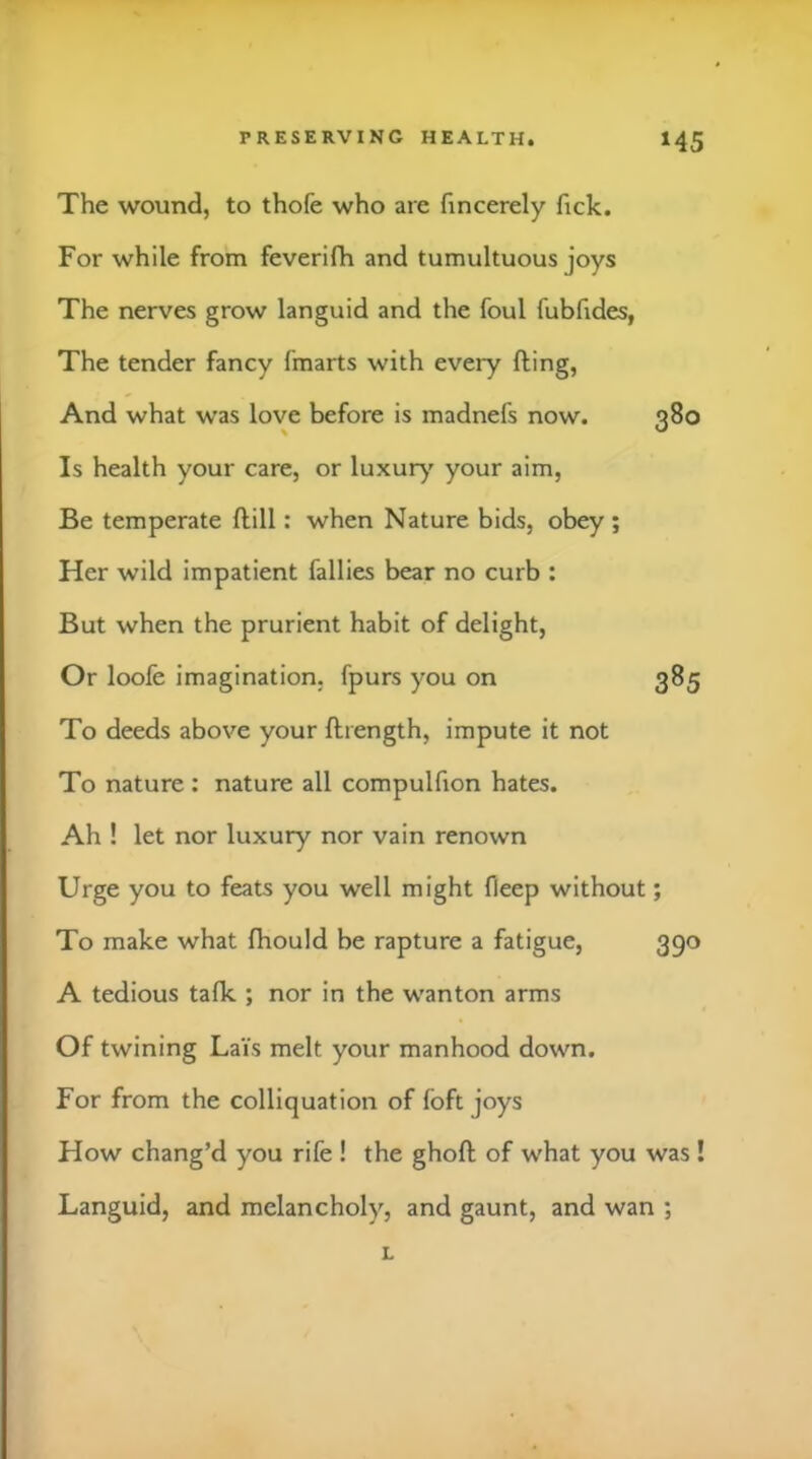 The wound, to thofe who are fincerely fick. For while from feverifh and tumultuous joys The nerves grow languid and the foul fubfides, The tender fancy fmarts with every fting, And what was love before is madnefs now. 380 Is health your care, or luxury' your aim. Be temperate flill: when Nature bids, obey; Her wild impatient fallies bear no curb : But when the prurient habit of delight, Or loofe imagination, fpurs you on 385 To deeds above your ftrength, impute it not To nature : nature all compulfion hates. Ah ! let nor luxury nor vain renown Urge you to feats you well might fleep without; To make what fhould be rapture a fatigue, 390 A tedious talk ; nor in the wanton arms Of twining Lais melt your manhood down. For from the colliquation of foft joys How chang’d you rife ! the ghoft of what you was ! Languid, and melancholy, and gaunt, and wan ; L