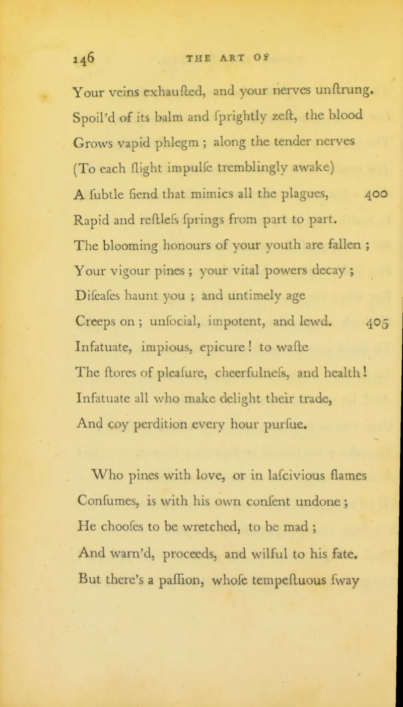 Your veins exhaufted, and your nerves unftrung. Spoiled of its balm and fprightly zeft, the blood Grows vapid phlegm ; along the tender nerves (To each flight impulfe tremblingly awake) A fubtle fiend that mimics all the plagues, 400 Rapid and refllefs fprings from part to part. The blooming honours of your youth are fallen ; Your vigour pines ; your vital powers decay ; Difeafes haunt you ; and untimely age Creeps on ; unlbcial, impotent, and lewd. 405 Infatuate, impious, epicure! to waflc The ftores of plealure, cheerfulnefs, and health 1 Infatuate all who make delight their trade, And coy perdition every hour purfue. Who pines with love, or in lafcivious flames Confumes, is with his own confent undone ; He choofes to be wretched, to be mad ; And warn’d, proceeds, and wilful to his fate. But there’s a paflion, whofe tempefluous fway