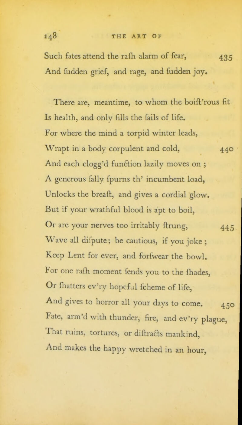 Such fates attend the rafh alarm of fear, 435 And fudden grief, and rage, and fudden joy. There are, meantime, to whom the boift’rous fit Is health, and only fills the fails of life. For where the mind a torpid winter leads. Wrapt in a body corpulent and cold. And each clogg’d funftion lazily moves on ; A generous fally fpurns th’ incumbent load, Unlocks the breaft, and gives a cordial glow. But if your wrathful blood is apt to boil. Or are your nerves too irritably ftrung. Wave all difpute; be cautious, if you joke; Keep Lent for ever, and forfwear the bowl. For one rafh moment fends you to the fhades. Or fliatters ev’ry hopeful fcheme of life, And gives to horror all your days to come. Fate, arm’d with thunder, fire, and ev’ry plague, That ruins, tortures, or diflrafts mankind. And makes the happy wretched in an hour. 440 445 450