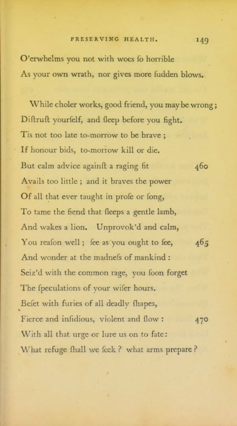 O’erwhelms you not with woes fo horrible As your own wrath, nor gives more fudden blows. While choler works, good friend, you maybe wrong Diftrufl; yourfelf, and deep before you fight. Tis not too late to-morrow to be brave ; If honour bids, to-morrow kill or die. But calm advice againfl a raging fit 460 Avails too little ; and it braves the power Of all that ever taught in profe or fong. To tame the fiend that fleeps a gentle lamb, And wakes a lion. Unprovok’d and calm, You reafon well; fee as'you ought to fee, 465 And wonder at the madnefs of mankind : Seiz’d with the common rage, you foon forget The fpeculations of vour wifer hours. Befet with furies of all deadly fliapes. Fierce and infidious, violent and flow : 470 With all that urge or lure us on to fate: What refuge fhall we feek ? what arms prepare ?