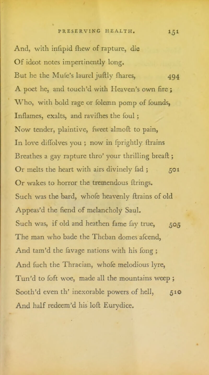 And, with infipid fliew of rapture, die Of ideot notes impertinently long. But he the Mule’s laurel juftly fhares, 494 A poet he, and touch’d with Heaven’s own fire; Who, with bold rage or folemn pomp of founds, Inflames, exalts, and ravifhes the foul; Now tender, plaintive, fweet almofl; to pain, In love diflblves you ; now in fprightly flrains Breathes a gay rapture thro’ your thrilling breafl:; Or melts the heart with airs divinely fad ; 501 Or wakes to horror the tremendous firings. Such was the bard, whofe heavenly flrains of old Appeas’d the fiend of melancholy Saul. Such was, if old and heathen fame fay true, 505 The man who bade the Theban domes afeend. And tam’d the favage nations with his fong ; And fuch the Thracian, whofe melodious lyre. Tun’d to foft woe, made all the mountains weep ; Sooth’d even th’ inexorable powers of hell, 510 And half redeem’d his lofl Euiydice.