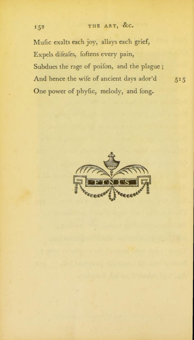 Mufic exalts each joy, allays each grief, Expels difeafes, foftens every pain. Subdues the rage of poifon, and the plague; And hence the wife of ancient days ador’d 515 One power of phyfic, melody, and fong.