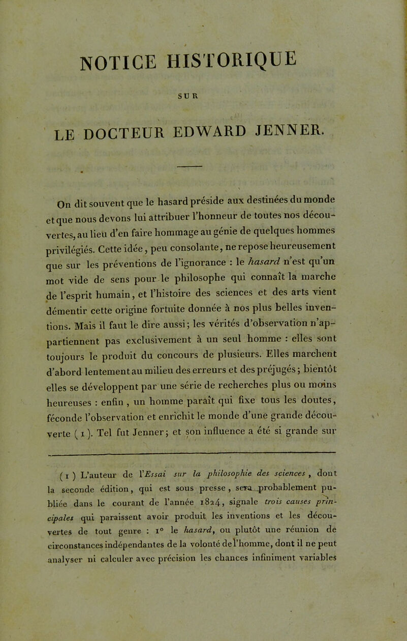 SUR LE DOCTEUR EDWARD JENNER. On dit souv6nt que 1g hasard préside aux destinées du monde et que nous devons lui attribuer l’honneur de toutes nos décou- vertes, au lieu d’en faire hommage au génie de quelques hommes privilégiés. Cette idée, peu consolante, ne repose heureusement que sur les préventions de l’ignorance : le hasard n’est qu’un mot vide de sens pour le philosophe qui connaît la marche de l’esprit humain, et l’histoire des sciences et des arts vient démentir cette origine fortuite donnée à nos plus belles inven- tions. Mais il faut le dire aussi; les vérités d’observation n’ap- partiennent pas exclusivement a un seul homme . elles sont toujours le produit du concours de plusieurs. Elles marchent d’abord lentement au milieu des erreurs et des préjugés; bientôt elles se développent par une série de recherches plus ou moins heureuses ! enfin , un homme parait qui fixe tous les doutes, féconde l’observation et enrichit le monde d’une grande décou- verte ( i ). Tel fut Jenner; et son influence a été si grande sur ( ! ) L’auteur de VEssai sur la philosophie des sciences , dont la seconde édition, qui est sous presse , sera, probablement pu- bliée dans le courant de l’année 1824, signale trois causes prin- cipales qui paraissent avoir produit les inventions et les décou- vertes de tout genre : i° le hasard, ou plutôt une réunion de circonstances indépendantes de la volonté de l’homme, dont il ne peut analyser ni calculer avec précision les chances infiniment variables