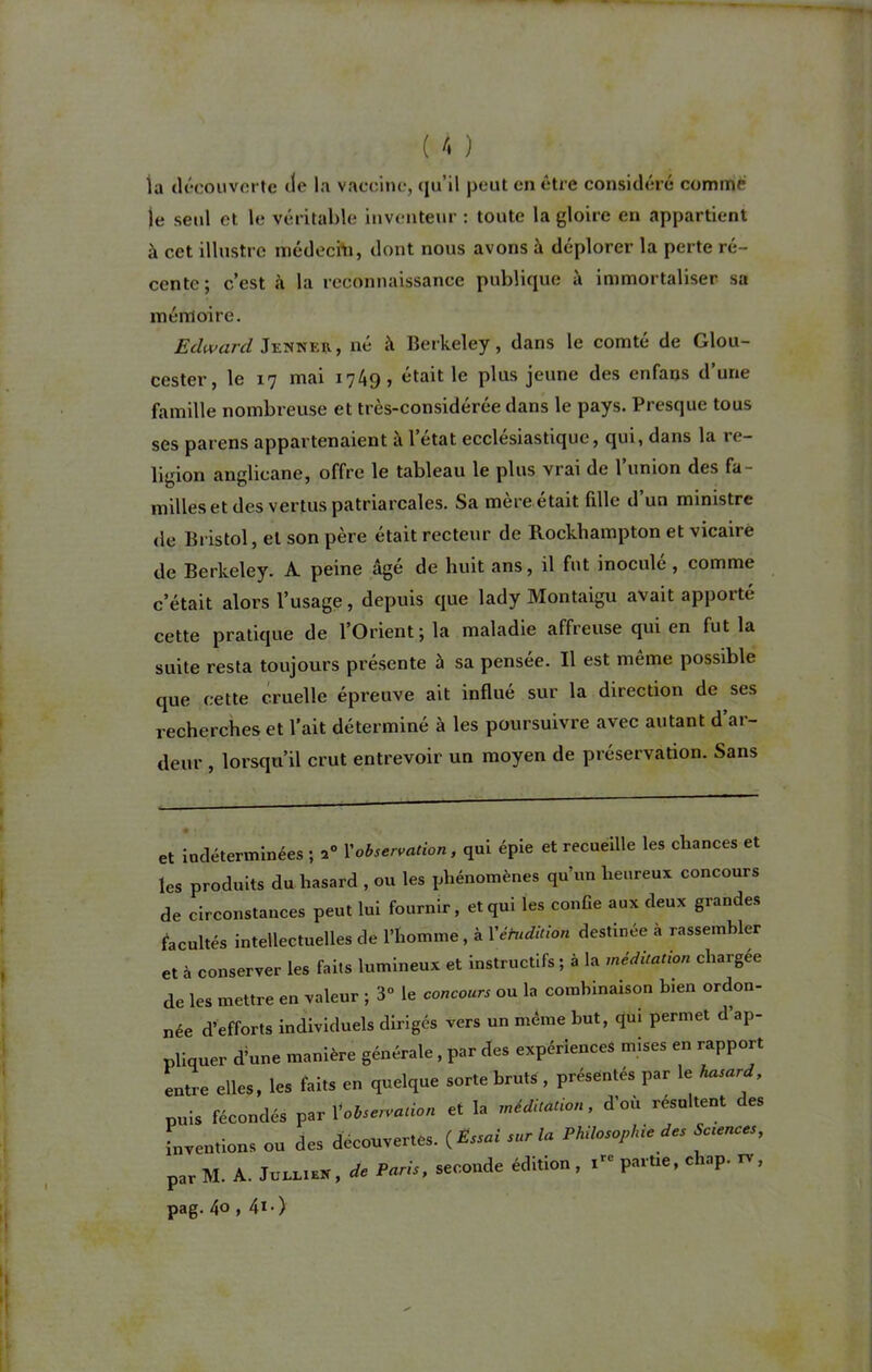 la découverte cto la vaccine, qu'il peut en être considéré comme )e setd et le véritable inventeur : toute la gloire en appartient à cet illustre médecin, dont nous avons à déplorer la perte ré- cente; c’est à la reconnaissance publique à immortaliser sa mémoire. Edward Jenner , né à Berkeley, dans le comté de Glou- cester, le 17 mai 1749, était le plus jeune des enfans d’une famille nombreuse et très-considérée dans le pays. Presque tous ses païens appartenaient à l’état ecclésiastique, qui, dans la re- ligion anglicane, offre le tableau le plus vrai de l’union des fa- milles et des vertus patriarcales. Sa mère était fille d’un ministre de Bristol, et son père était recteur de Rockhampton et vicaire de Berkeley. A. peine âgé de huit ans, il fut inoculé , comme c’était alors l’usage, depuis que lady Montaigu avait apporté cette pratique de l’Orient; la maladie affreuse qui en fut la suite resta toujours présente à sa pensée. Il est même possible que cette cruelle épreuve ait influé sur la direction de ses recherches et l’ait déterminé à les poursuivre avec autant d’ar- deur , lorsqu’il crut entrevoir un moyen de préservation. Sans et indéterminées ; a» Xobservation, qui épie et recueille les chances et les produits du hasard , ou les phénomènes qu’un heureux concours de circonstances peut lui fournir, et qui les confie aux deux grandes facultés intellectuelles de l’homme, à Yéhidition destinée à rassembler et à conserver les faits lumineux et instructifs ; à la méditation chargée de les mettre en valeur ; 3° le concours ou la combinaison bien ordon- née d’efforts individuels dirigés vers un même but, qui permet d ap- pliquer d’une manière générale, par des expériences mises en rapport entre elles, les faits en quelque sorte bruts, présentés par le hasard puis fécondés par X observation et la méditation, d’où résultent des inventions ou des découvertes. {Éssai «r la Philosophie des Sctences, par M. A. JullieN, de Paris, seconde édition, irc partie, c lap. n , pag. 4° , 4l-)