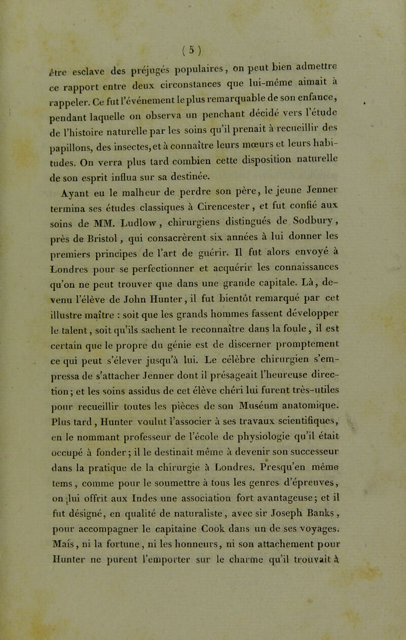 être esclave des préjugés populaires, on peut bien admettre ce rapport entre deux circonstances que lui-même aimait a rappeler. Ce fut l’événement le plus remarquable de son enfance, pendant laquelle on observa un penchant décidé vers l’étude de l’histoire naturelle par les soins qu’il prenait à recueillir des papillons, des insectes,et à connaître leurs mœurs et leurs habi- tudes. On verra plus tard combien cette disposition naturelle de son esprit influa sur sa destinée. Ayant eu le malheur de perdre son père, le jeune Jenner termina ses études classiques à Cirencester, et fut confié aux soins de MM. Ludlow, chirurgiens distingués de Sodbury, près de Bristol, qui consacrèrent six années à lui donner les premiers principes de l’art de guérir. Il fut alors envoyé à Londres pour se perfectionner et acquérir les connaissances qu’on ne peut trouver que dans une grande capitale. Là, de- venu l’élève de John Hunter, il fut bientôt remarqué par cet illustre maître : soit que les grands hommes fassent développer le talent, soit qivils sachent le reconnaître dans la foule, il est certain que le propre du génie est de discerner promptement ce qui peut s’élever jusqu’à lui. Le célèbre chirurgien s em- pressa de s’attacher Jenner dont il présageait l’heureuse direc- tion; et les soins assidus de cet élève chéri lui furent très-utiles pour recueillir toutes les pièces de son Muséum anatomique. Plus tard , Hunter voulut l’associer à ses travaux scientifiques, en le nommant professeur de l’école de physiologie qu’il était occupé à fonder; il le destinait même à devenir son successeur dans la pratique de la chirurgie à Londres. Presqu’en même tems, comme pour le soumettre à tous les genres d’épreuves, on tlui offrit aux Indes une association fort avantageuse; et il fut désigné, en qualité de naturaliste, avec sir Joseph Banks , pour accompagner le capitaine Cook dans un de ses voyages. Mais, ni la fortune, ni les honneurs, ni son attachement pour Hunter ne purent l’emporter sur le charme qu’il trouvait à