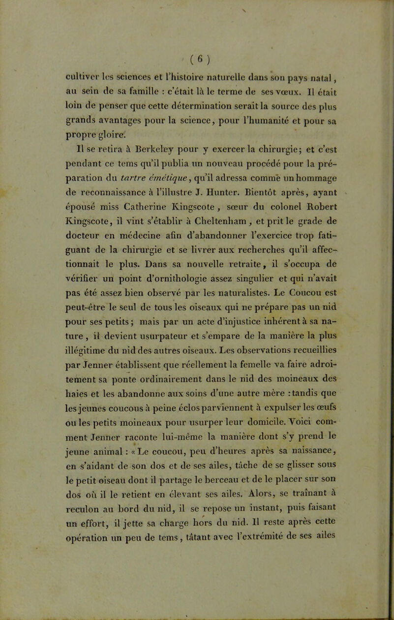 cultiver les sciences et l’histoire naturelle dans son pays natal, au sein de sa famille : c’était là le terme de ses vœux. Il était loin de penser que cette détermination serait la source des plus grands avantages pour la science, pour l’humanité et pour sa propre gloire. Il se retira à Berkeley pour y exercer la chirurgie; et c’est pendant ce tems qu’il publia un nouveau procédé pour la pré- paration du tartre émétique, qu’il adressa comme un hommage de reconnaissance à l’illustre J. Hunier. Bientôt après, ayant épousé miss Catherine Kingscote , sœur du colonel Robert Kingscote, il vint s’établir à Cheltenham , et prit le grade de docteur en médecine afin d’abandonner l’exercice trop fati- guant de la chirurgie et se livrer aux recherches qu’il affec- tionnait le plus. Dans sa nouvelle retraite, il s’occupa de vérifier un point d’ornithologie assez singulier et qui n’avait pas été assez bien observé par les naturalistes. Le Coucou est peut-être le seul de tous les oiseaux qui ne prépare pas un nid pour ses petits; mais par un acte d’injustice inhérent à sa na- ture , il devient usurpateur et s’empare de la manière la plus illégitime du nid des autres oiseaux. Les observations recueillies par Jenner établissent que réellement la femelle va faire adroi- tement sa ponte ordinairement dans le nid des moineaux des haies et les abandonne aux soins d’une autre mère : tandis que les jeunes coucous à peine éclos parviennent à expulser les œufs ou les petits moineaux pour usurper leur domicile. Voici com- ment Jenner raconte lui-même la manière dont s’y prend le • • jeune animal : «Le coucou, peu d’heures après sa naissance, en s’aidant de son dos et de ses ailes, tâche de se glisser sous le petit oiseau dont il partage le berceau et de le placer sur son dos où il le retient en élevant ses ailes. Alors, sc traînant à reculon au bord du nid, il se repose un instant, puis faisant un effort, il jette sa charge hors du nid. 11 reste après cette opération un peu de tems, tâtant avec l’extrémité de scs ailes