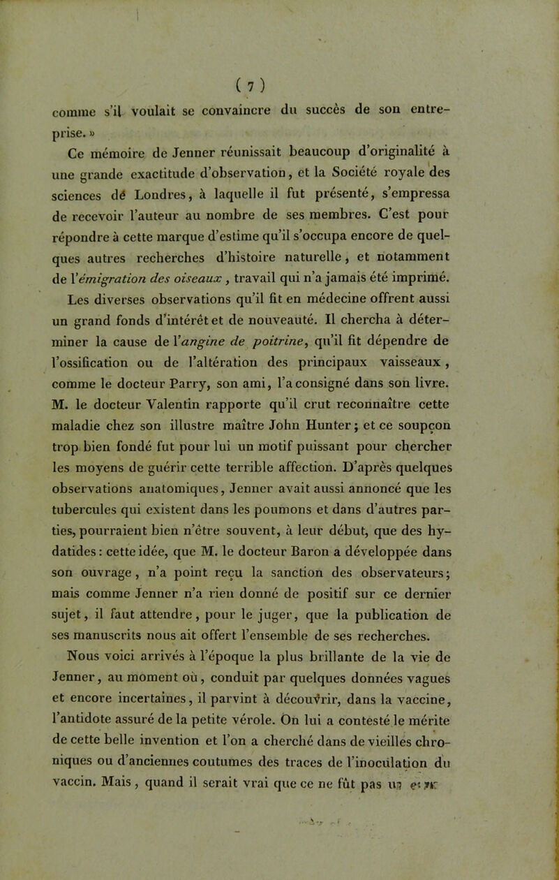 comme s’il voulait se convaincre du succès de son entre- prise. » Ce mémoire de Jenner réunissait beaucoup d’originalité à une grande exactitude d’observation, et la Société royale des sciences dé Londres, à laquelle il fut présenté, s’empressa de recevoir l’auteur au nombre de ses membres. C’est pour répondre à cette marque d’estime qu’il s’occupa encore de quel- ques autres recherches d’histoire naturelle, et notamment de Xémigration des oiseaux , travail qui n’a jamais été imprimé. Les diverses observations qu’il fit en médecine offrent aussi un grand fonds d’intérét et de nouveauté. Il chercha à déter- miner la cause de Xangine de poitrine, qu’il fit dépendre de l’ossification ou de l’altération des principaux vaisseaux, comme le docteur Parry, son ami, l’a consigné dans son livre. M. le docteur Valentin rapporte qu’il crut reconnaître cette maladie chez son illustre maître John Hunter ; et ce soupçon trop bien fondé fut pour lui un motif puissant pour chercher les moyens de guérir cette terrible affection. D’après quelques observations anatomiques, Jenner avait aussi annoncé que les tubercules qui existent dans les poumons et dans d’autres par- ties, pourraient bien n’étre souvent, à leur début, que des hy- datides : cette idée, que M. le docteur Baron a développée dans son ouvrage, n’a point reçu la sanction des observateurs; mais comme Jenner n’a rien donné de positif sur ce dernier sujet, il faut attendre, pour le juger, que la publication de ses manuscrits nous ait offert l’ensemble de ses recherches. Nous voici arrivés à l’époque la plus brillante de la vie de Jenner, au moment où, conduit par quelques données vagues et encore incertaines, il parvint à découvrir, dans la vaccine, l’antidote assuré de la petite vérole. On lui a contesté le mérite de cette belle invention et l’on a cherché dans de vieilles chro- niques ou d’anciennes coutumes des traces de l’inocülation du vaccin. Mais , quand il serait vrai que ce ne fût pas ui? jur