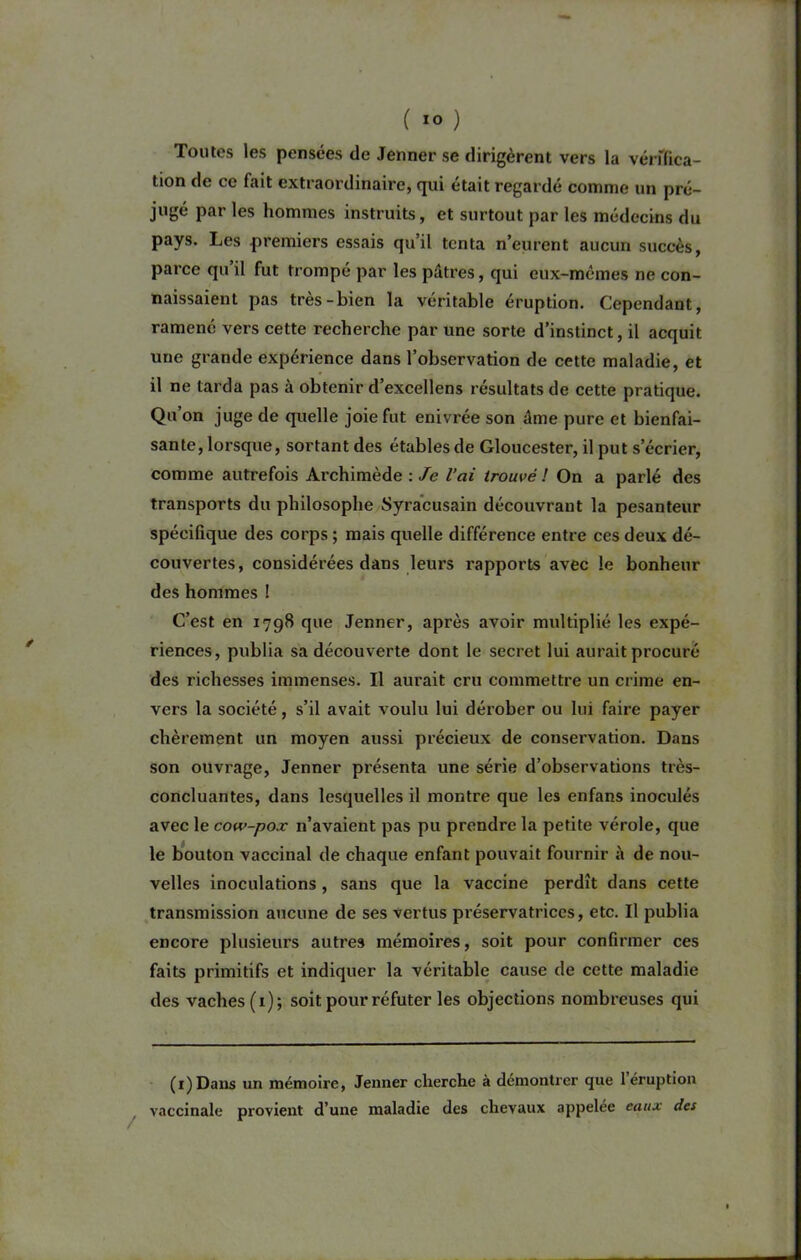 Toutes les pensées de Jenner se dirigèrent vers la vérffica- tion de ce fait extraordinaire, qui était regardé comme un pré- jugé par les hommes instruits, et surtout par les médecins du pays. Les premiers essais qu’il tenta n’eurent aucun succès, parce qu’il fut trompé par les pâtres, qui eux-mêmes ne con- naissaient pas très-bien la véritable éruption. Cependant, ramené vers cette recherche par une sorte d’instinct, il acquit une grande expérience dans l’observation de cette maladie, et il ne tarda pas à obtenir d’excellens résultats de cette pratique. Qu’on juge de quelle joie fut enivrée son âme pure et bienfai- sante, lorsque, sortant des étables de Gloucester, il put s’écrier, comme autrefois Archimède : Je l’ai trouvé ! On a parlé des transports du philosophe Syracusain découvrant la pesanteur spécifique des corps ; mais quelle différence entre ces deux dé- couvertes, considérées dans leurs rapports avec le bonheur des hommes ! C’est en 1798 que Jenner, après avoir multiplié les expé- riences, publia sa découverte dont le secret lui aurait procuré des richesses immenses. Il aurait cru commettre un crime en- vers la société, s’il avait voulu lui dérober ou lui faire payer chèrement un moyen aussi précieux de conservation. Dans son ouvrage, Jenner présenta une série d’observations très- concluantes, dans lesquelles il montre que les enfans inoculés avec le cow-pox n’avaient pas pu prendre la petite vérole, que le bouton vaccinal de chaque enfant pouvait fournir à de nou- velles inoculations, sans que la vaccine perdît dans cette transmission aucune de ses vertus préservatrices, etc. Il publia encore plusieurs autres mémoires, soit pour confirmer ces faits primitifs et indiquer la véritable cause de cette maladie des vaches (1); soit pour réfuter les objections nombreuses qui (1)Dans un mémoire, Jenner cherche à démontrer que 1 éruption vaccinale provient d’une maladie des chevaux appelée eaux des