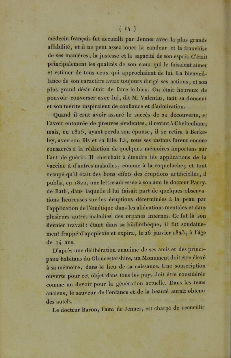 ( ‘4 ) médecin français fut accueilli par Jenner avec la plus grande affabilité, et il ne peut assez louer la candeur et la franchise de ses manières, la justesse et la sagacité de son esprit. C’était principalement les qualités de son cœur qui le faisaient aimer et estimer de tous ceux qui approchaient de lui. La bienveil- lance de son caractère avait toujours dirigé ses actions, et son plus grand désir était de faire le bien. On était heureux de pouvoir converser avec lui, dit M. Valentin, tarit sa douceur et son mérite inspiraient de confiance et d’admiration. Quand il crut avoir assuré le succès de sa découverte, et l’avoir entourée de preuves évidentes, il revint à Cheltenham; mais, en i8i5, ayant perdu son épouse, il se retira à Berke- ley, avec son fds et sa fille. Là, tous ses instans furent encore consacrés à la rédaction de quelques mémoires importans sur l’art de guérir. Il cherchait à étendre les applications de la vaccine à d’autres maladies, comme à la coqueluche; et tout occupé qu’il était des bons effets des éruptions artificielles, il publia, en 1822, une lettre adressée à son ami le docteur Parry, de Bath, dans laquelle il lui faisait part de quelques observa- tions heureuses sur les éruptions déterminées à la peau par l’application de l’émétique dans les aliénations mentales et dans plusieurs autres maladies des organes internes. Ce fut là son dernier travail : étant dans sa bibliothèque, il fut soudaine- ment frappé d’apoplexie et expira, le 26 janvier i8a3, à lage de 74 ans. D’après une délibération unanime de ses amis et des princi- paux habitans du Gloucestershire, un Monument doit être élevé à sa mémoire, dans le lieu de sa naissance. Une sousciiptiou ouverte pour cet objet dans tous les pays doit être considérée comme un devoir pour la génération actuelle. Dans les tems anciens, le sauveur de l’enfance et de la beauté aurait obtenu des autels. Le docteur Baron, l’ami de Jenner, est chargé de recueillir