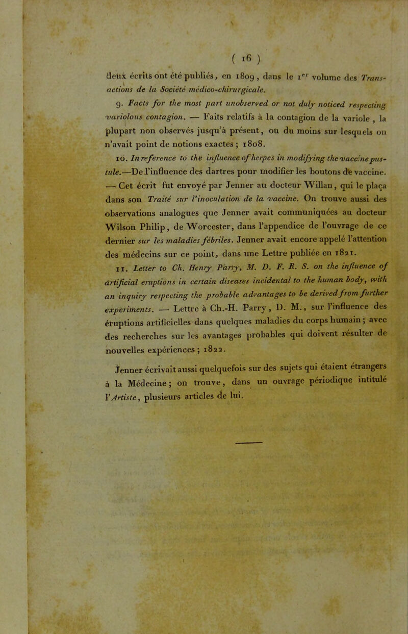 deux écrits ont été publiés, en 1809, dans le irr volume des Trans- actions de la Société médico-chirurgicale. g. Facts for the most part unobserved or not duly noticed respecting ■variolous contagion. — Faits relatifs à la contagion de la variole , la plupart non observés jusqu’à présent, oü du moins sur lesquels on n’avait point de notions exactes ; 1808. 10. In référencé to the influence of herpès in modif 'ying the vaccinepus- tule.—De l’influence des dartres pour modifier les boutons d”e vaccine. — Cet écrit fut envoyé par Jenner au docteur Willan, qui le plaça dans son Traité sur l’inoculation de la rvaccine. On trouve aussi des observations analogues que Jenner avait communiquées au docteur Wilson Philip, de Worcester, dans l’appendice de l’ouvrage de ce dernier sur les maladies fébriles. Jenner avait encore appelé 1 attention des médecins sur ce point, dans une Lettre publiée en 1821. 11. Letter to Ch. Henry Parly, M. D. F. R. S. on the influence of àrtifcial éruptions in certain diseases incidental to the liuman body, with an inquiry respecting tire probable advantages to be derivedfrom further experiments. — Lettre à Ch.-H. Parry , D. M., sur l’influence des éruptions artificielles dans quelques maladies du corps humain ; avec des recherches sur les avantages probables qui doivent résulter de nouvelles expériences; 1822. Jenner écrivait aussi quelquefois sur des sujets qui étaient étrangers à la Médecine; on trouve, dans un ouvrage périodique intitulé Y Artiste, plusieurs articles de lui.