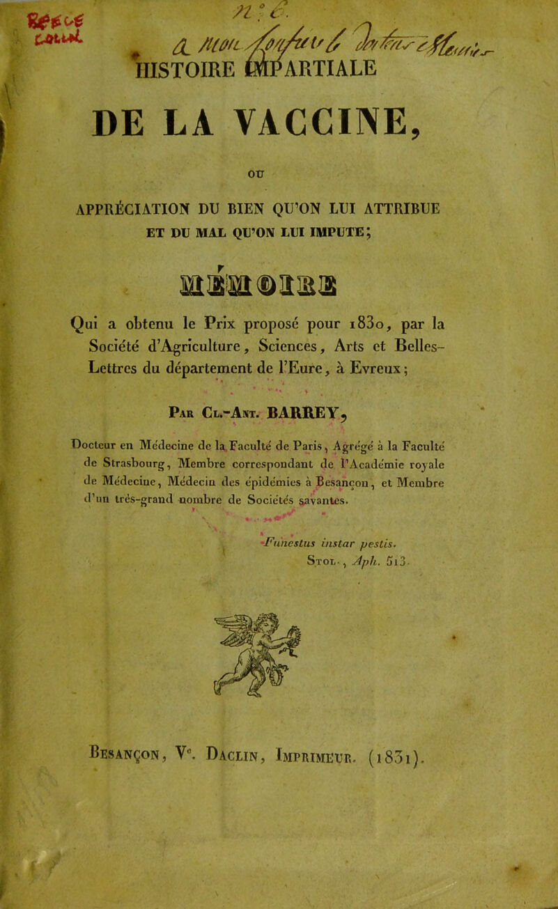 n ° c. & /UûfL/fj'/A/t' c/rt HISTOIRE ^PARTIALE DE LA VACCINE, OU APPRÉCIATION DU BIEN QU’ON LUI ATTRIBUE ET DU MAL QU’ON LUI IMPUTE; Qui a obtenu le Prix proposé pour i83o, par la Société d’Agriculture, Sciences, Arts et Belles- Lettres du département de l’Eure, à Evreux ; - . *•%•», . \ % ,? . ' . Par Cl.-Ant. BARRE Y, •. f Docteur en Médecine de la Faculté de Paris, Agrégé à la Faculté de Strasbourg, Membre correspondant de l’Académie royale de Médecine, Médecin des épidémies à Besancon, et Membre d’un très-grand nombre de Sociétés savantes. *1 «... -Funestus instar pestis. S.tol- , Aph. 2» 13 - Besançon, V°. Dacein, Imprimeur. (1831).