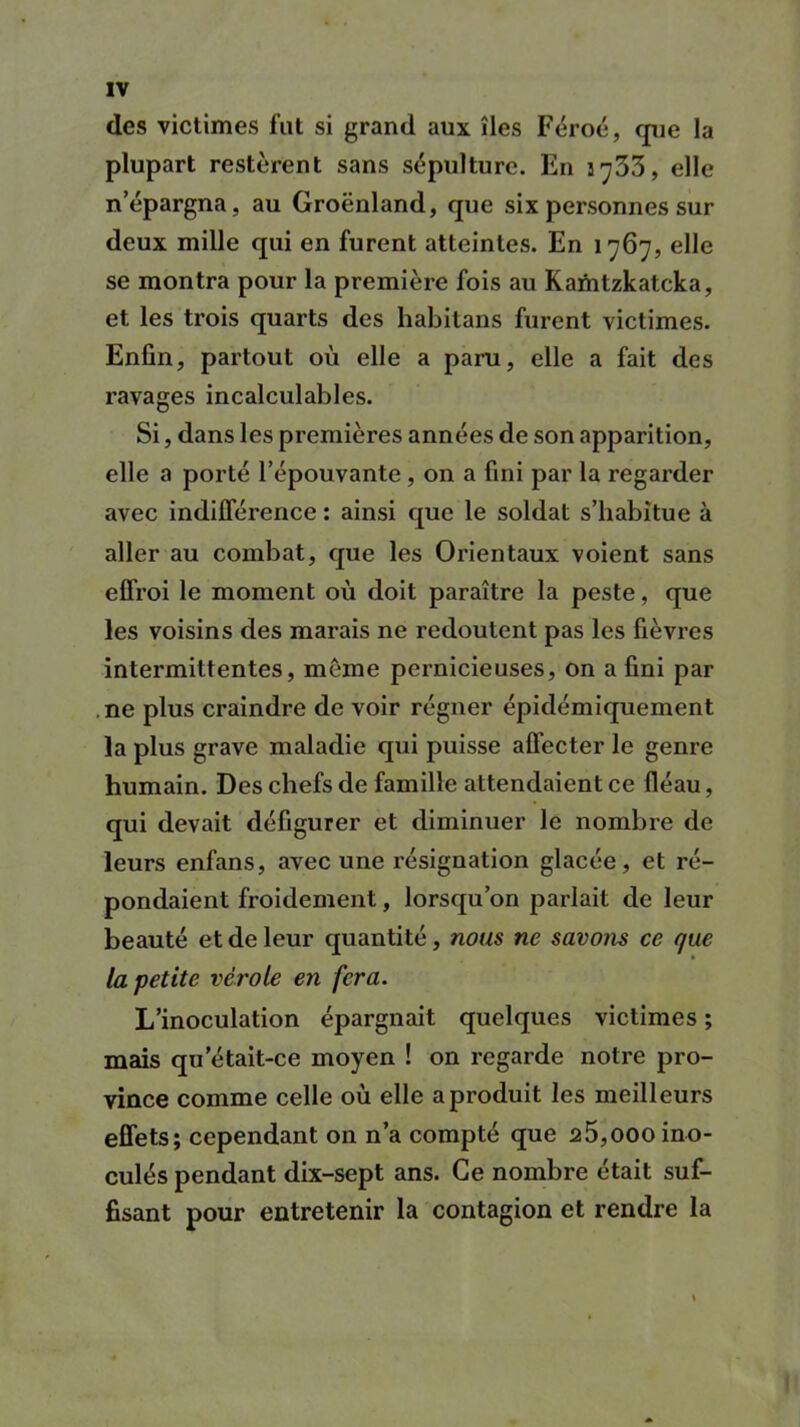 des victimes fut si grand aux îles Féroé, que la plupart restèrent sans sépulture. En 5^33, elle n’épargna, au Groenland, que six personnes sur deux mille qui en furent atteintes. En 1767, elle se montra pour la première fois au Kamtzkatcka, et les trois quarts des habitans furent victimes. Enfin, partout où elle a paru, elle a fait des ravages incalculables. Si, dans les premières années de son apparition, elle a porté l’épouvante , on a fini par la regarder avec indifférence : ainsi que le soldat s’habitue à aller au combat, que les Orientaux voient sans effroi le moment où doit paraître la peste, que les voisins des marais ne redoutent pas les fièvres intermittentes, même pernicieuses, on a fini par ne plus craindre de voir régner épidémiquement la plus grave maladie qui puisse affecter le genre humain. Des chefs de famille attendaient ce fléau, qui devait défigurer et diminuer le nombre de leurs enfans, avec une résignation glacée, et ré- pondaient froidement, lorsqu’on parlait de leur beauté et de leur quantité, nous ne savons ce que la petite vérole en fera. L’inoculation épargnait quelques victimes ; mais qu’était-ce moyen ! on regarde notre pro- vince comme celle où elle a produit les meilleurs effets; cependant on n’a compté que a5,000 ino- culés pendant dix-sept ans. Ce nombre était suf- fisant pour entretenir la contagion et rendre la \