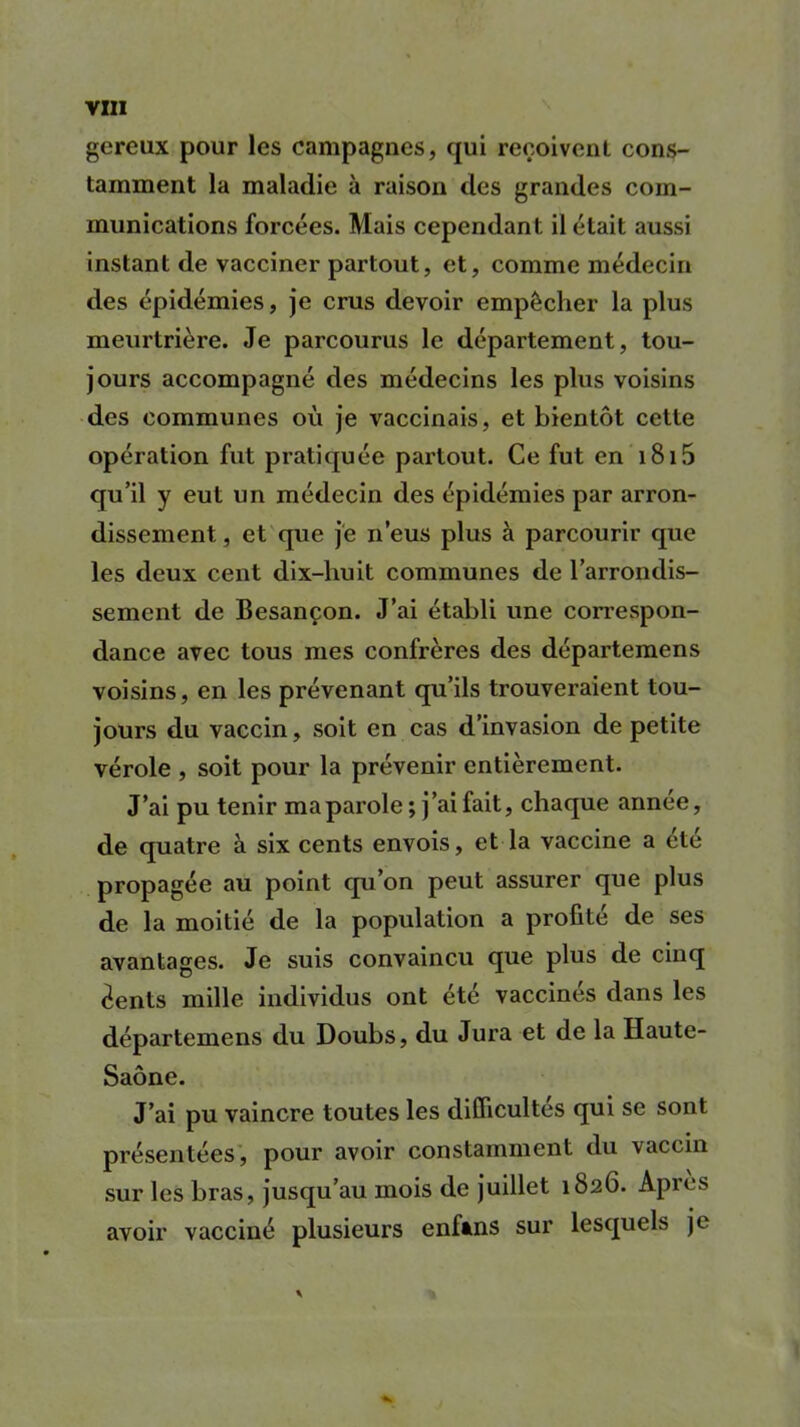 gereux pour les campagnes, qui reçoivent cons- tamment la maladie à raison des grandes com- munications forcées. Mais cependant il était aussi instant de vacciner partout, et, comme médecin des épidémies, je crus devoir empêcher la plus meurtrière. Je parcourus le département, tou- jours accompagné des médecins les plus voisins des communes où je vaccinais, et bientôt cette opération fut pratiquée partout. Ce fut en 1815 qu’il y eut un médecin des épidémies par arron- dissement , et que je n’eus plus à parcourir que les deux cent dix-huit communes de l’arrondis- sement de Besançon. J’ai établi une correspon- dance avec tous mes confrères des départemens voisins, en les prévenant qu’ils trouveraient tou- jours du vaccin, soit en cas d’invasion de petite vérole , soit pour la prévenir entièrement. J’ai pu tenir maparole; j’ai fait, chaque année, de quatre à six cents envois, et la vaccine a été propagée au point qu’on peut assurer que plus de la moitié de la population a profité de ses avantages. Je suis convaincu que plus de cinq éents mille individus ont été vaccines dans les départemens du Doubs, du Jura et de la Haute- Saône. J’ai pu vaincre toutes les difficultés qui se sont présentées, pour avoir constamment du vaccin sur les bras, jusqu’au mois de juillet 1626. Apres avoir vacciné plusieurs enfâns sur lesquels je