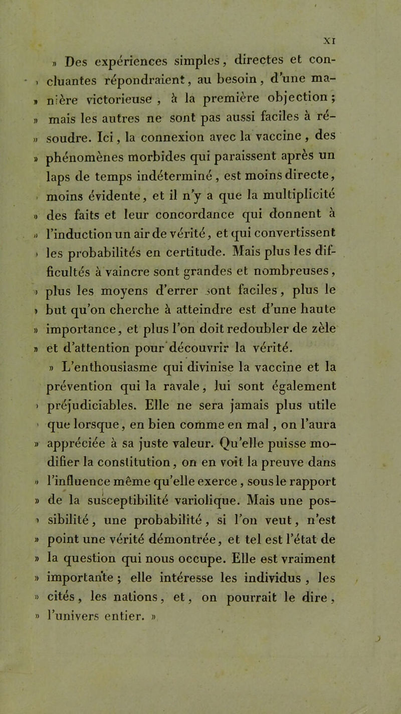 » Des expériences simples, directes et con- • « cluantes répondraient, au besoin, dune ma- » ni ère victorieuse , à la première objection ; » mais les autres ne sont pas aussi faciles à re- » soudre. Ici, la connexion avec la vaccine , des » phénomènes morbides qui paraissent après un laps de temps indéterminé , est moins directe, moins évidente, et il n’y a que la multiplicité » des faits et leur concordance qui donnent à » l’induction un air de vérité, et qui convertissent » les probabilités en certitude. Mais plus les dif- ficultés à vaincre sont grandes et nombreuses, > plus les moyens d’errer sont faciles, plus le » but qu’on cherche à atteindre est d’une haute » importance, et plus l’on doit redoubler de zèle » et d’attention pour découvrir la vérité. » L’enthousiasme qui divinise la vaccine et la prévention qui la ravale, lui sont également > préjudiciables. Elle ne sera jamais plus utile que lorsque, en bien comme en mal, on l’aura » appréciée à sa juste valeur. Qu’elle puisse mo- difier la constitution, on en voit la preuve dans •> l’influence même qu’elle exerce, sous le rapport » de la susceptibilité variolique. Mais une pos- i sibilité, une probabilité, si l’on veut, n’est » point une vérité démontrée, et tel est l’état de » la question qui nous occupe. Elle est vraiment » importante ; elle intéresse les individus , les » cités, les nations, et, on pourrait le dire , » l’univers entier. »