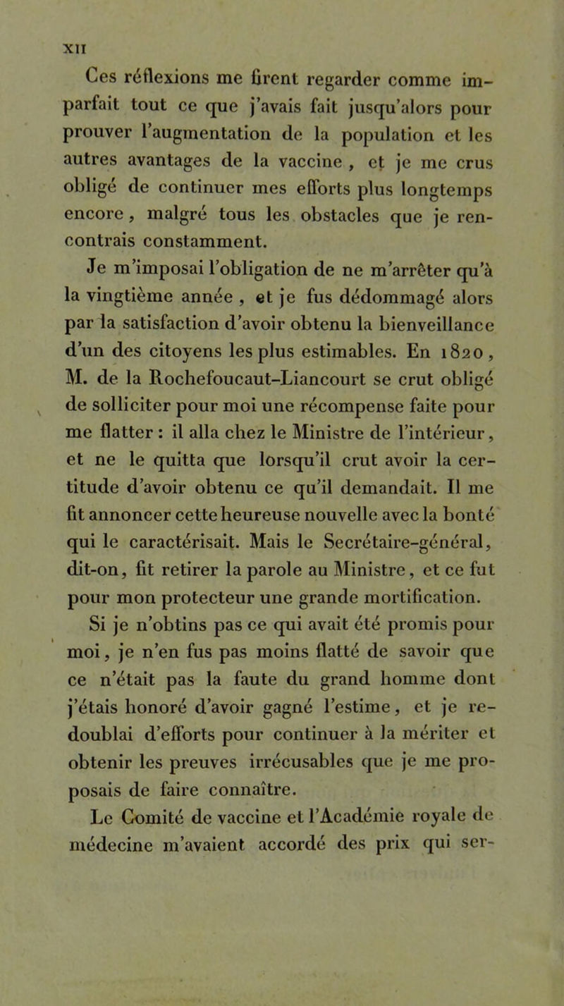 Ces réflexions me firent regarder comme im- parfait tout ce que j’avais fait jusqu’alors pour prouver 1 augmentation de la population et les autres avantages de la vaccine , et je me crus obligé de continuer mes efforts plus longtemps encore , malgré tous les obstacles que je ren- contrais constamment. Je m’imposai l’obligation de ne m’arrêter qu’à la vingtième année , et je fus dédommagé alors par la satisfaction d’avoir obtenu la bienveillance d’un des citoyens les plus estimables. En 1820, M. de la Rochefoucaut-Liancourt se crut obligé de solliciter pour moi une récompense faite pour me flatter : il alla chez le Ministre de l’intérieur, et ne le quitta que lorsqu’il crut avoir la cer- titude d’avoir obtenu ce qu’il demandait. Il me fit annoncer cette heureuse nouvelle avec la bonté qui le caractérisait. Mais le Secrétaire-général, dit-on, fit retirer la parole au Ministre , et ce fut pour mon protecteur une grande mortification. Si je n’obtins pas ce qui avait été promis pour moi, je n’en fus pas moins flatté de savoir que ce n’était pas la faute du grand homme dont j’étais honoré d’avoir gagné l’estime, et je re- doublai d’efforts pour continuer à la mériter et obtenir les preuves irrécusables que je me pro- posais de faire connaître. Le Comité de vaccine et l’Académie royale de médecine m’avaient accordé des prix qui ser-