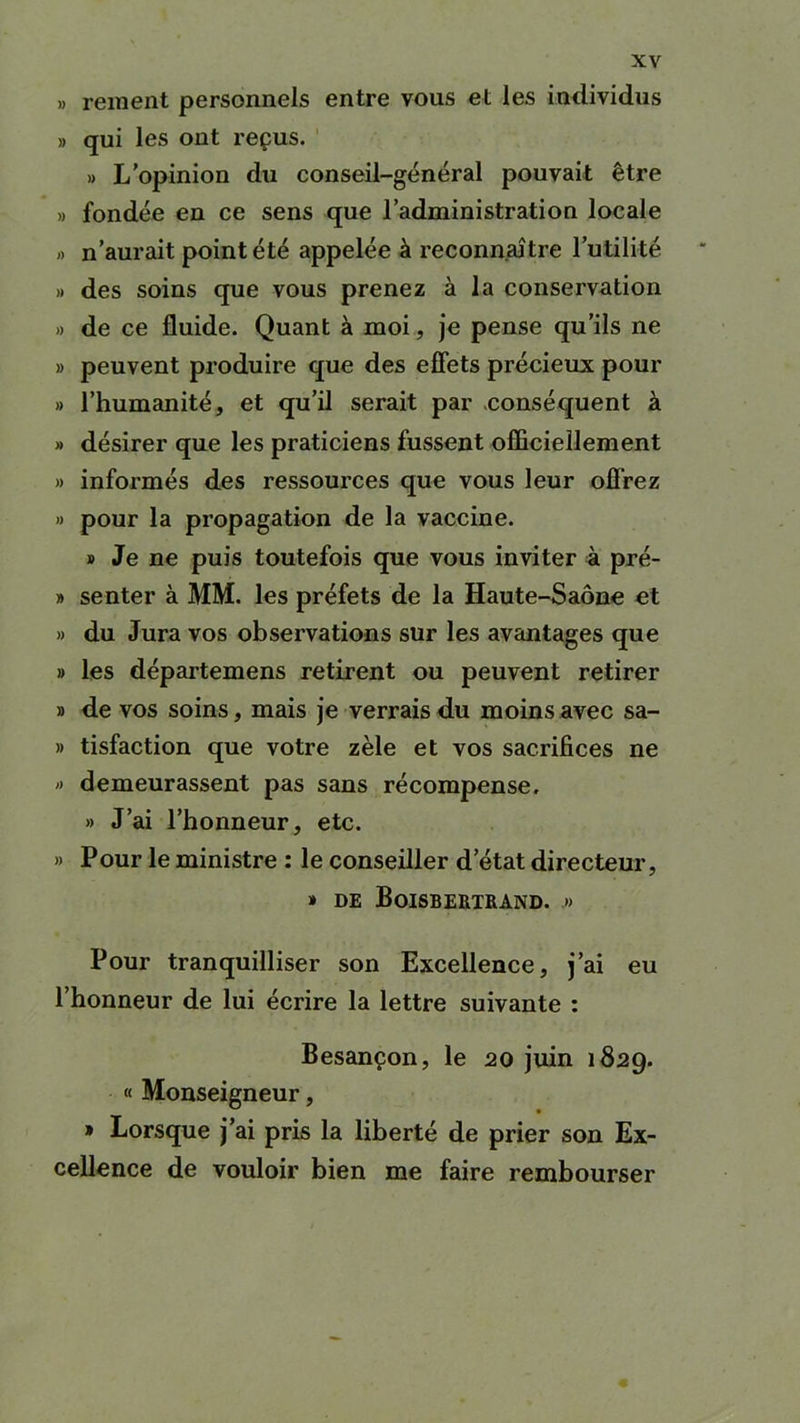 » rement personnels entre vous et les individus » qui les ont reçus. » L’opinion du conseil-général pouvait être » fondée en ce sens que l’administration locale » n’aurait point été appelée à reconnaître l’utilité » des soins que vous prenez à la conservation » de ce fluide. Quant à moi, je pense qu’ils ne » peuvent produire que des effets précieux pour » l’humanité, et qu’il serait par conséquent à » désirer que les praticiens fussent officiellement » informés des ressources que vous leur offrez » pour la propagation de la vaccine. » Je ne puis toutefois que vous inviter à pré- » senter à MM. les préfets de la Haute-Saône et » du Jura vos observations sur les avantages que » les départemens retirent ou peuvent retirer » de vos soins, mais je verrais du moins avec sa- » tisfaction que votre zèle et vos sacrifices ne » demeurassent pas sans récompense. » J’ai l’honneur, etc. » Pour le ministre : le conseiller d’état directeur, » DE BoiSBERTRAND. » Pour tranquilliser son Excellence, j’ai eu 1 honneur de lui écrire la lettre suivante : Besançon, le 20 juin 1829. « Monseigneur, » Lorsque j’ai pris la liberté de prier son Ex- cellence de vouloir bien me faire rembourser