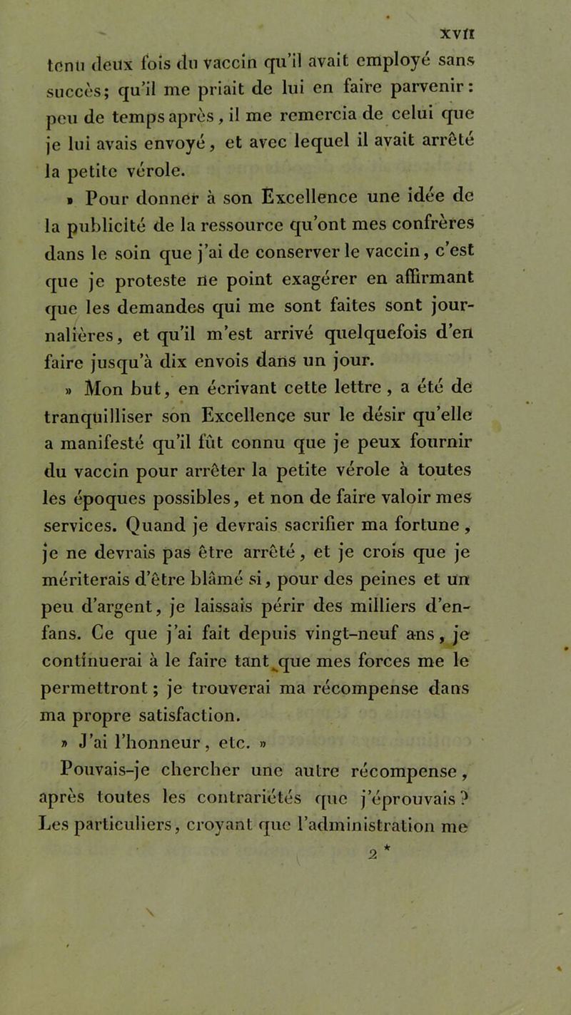 XVfî tenu deux fois du vaccin qu’il avait employé sans succès; qu’il me priait de lui en faire parvenir: peu de temps après, il me remercia de celui que je lui avais envoyé, et avec lequel il avait arrête la petite vérole. » Pour donner à son Excellence une idée de la publicité de la ressource qu’ont mes confrères dans le soin que j’ai de conserverie vaccin, c’est que je proteste ne point exagérer en affirmant que les demandes qui me sont faites sont jour- nalières , et qu’il m’est arrivé quelquefois d’en faire jusqu’à dix envois dans un jour. » Mon but, en écrivant cette lettre , a été de . tranquilliser son Excellence sur le désir qu’elle a manifesté qu’il fût connu que je peux fournir du vaccin pour arrêter la petite vérole à toutes les époques possibles, et non de faire valoir mes services. Quand je devrais sacrifier ma fortune , je ne devrais pas être arrêté, et je crois que je mériterais d’être blâmé si, pour des peines et un peu d’argent, je laissais périr des milliers d’en- fans. Ce que j’ai fait depuis vingt-neuf ans, je continuerai à le faire tant^que mes forces me le permettront ; je trouverai ma récompense dans ma propre satisfaction. » J’ai l’honneur, etc. » Pouvais-je chercher une autre récompense , après toutes les contrariétés que j’éprouvais ? Les particuliers, croyant que l’administration me 2