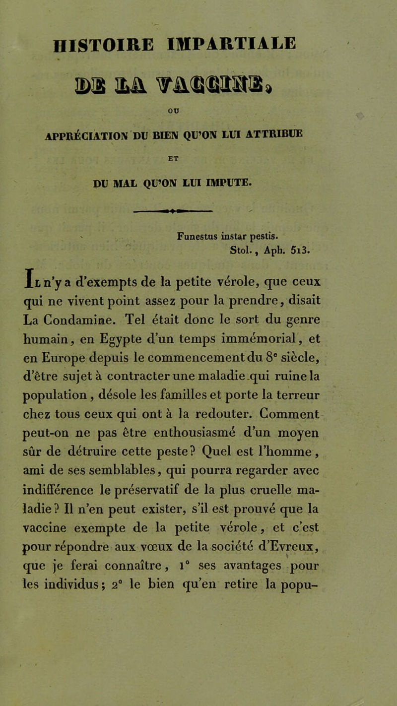 HISTOIRE IMPARTIALE DIS 2>ü ou APPRÉCIATION DU BIEN QU’ON LUI ATTRIBUE ET DU MAL QU’ON LUI IMPUTE. ' Funestus instar pestis. Stol., Aph. 5t3. Il n’y a d’exempts de la petite vérole, que ceux qui ne vivent point assez pour la prendre, disait La Condamine. Tel était donc le sort du genre humain, en Egypte d’un temps immémorial, et en Europe depuis le commencement du 8e siècle, d’être sujet à contracter une maladie .qui ruine la population , désole les familles et porte la terreur chez tous ceux qui ont à la redouter. Comment peut-on ne pas être enthousiasmé d’un moyen sûr de détruire cette peste ? Quel est l’homme, ami de ses semblables, qui pourra regarder avec indifférence le préservatif de la plus cruelle ma- ladie ? Il n’en peut exister, s’il est prouvé que la vaccine exempte de la petite vérole, et c’est pour répondre aux vœux de la société d’Evreux, que je ferai connaître, 1° ses avantages pour les individus ; 2° le bien qu’en retire la popu-