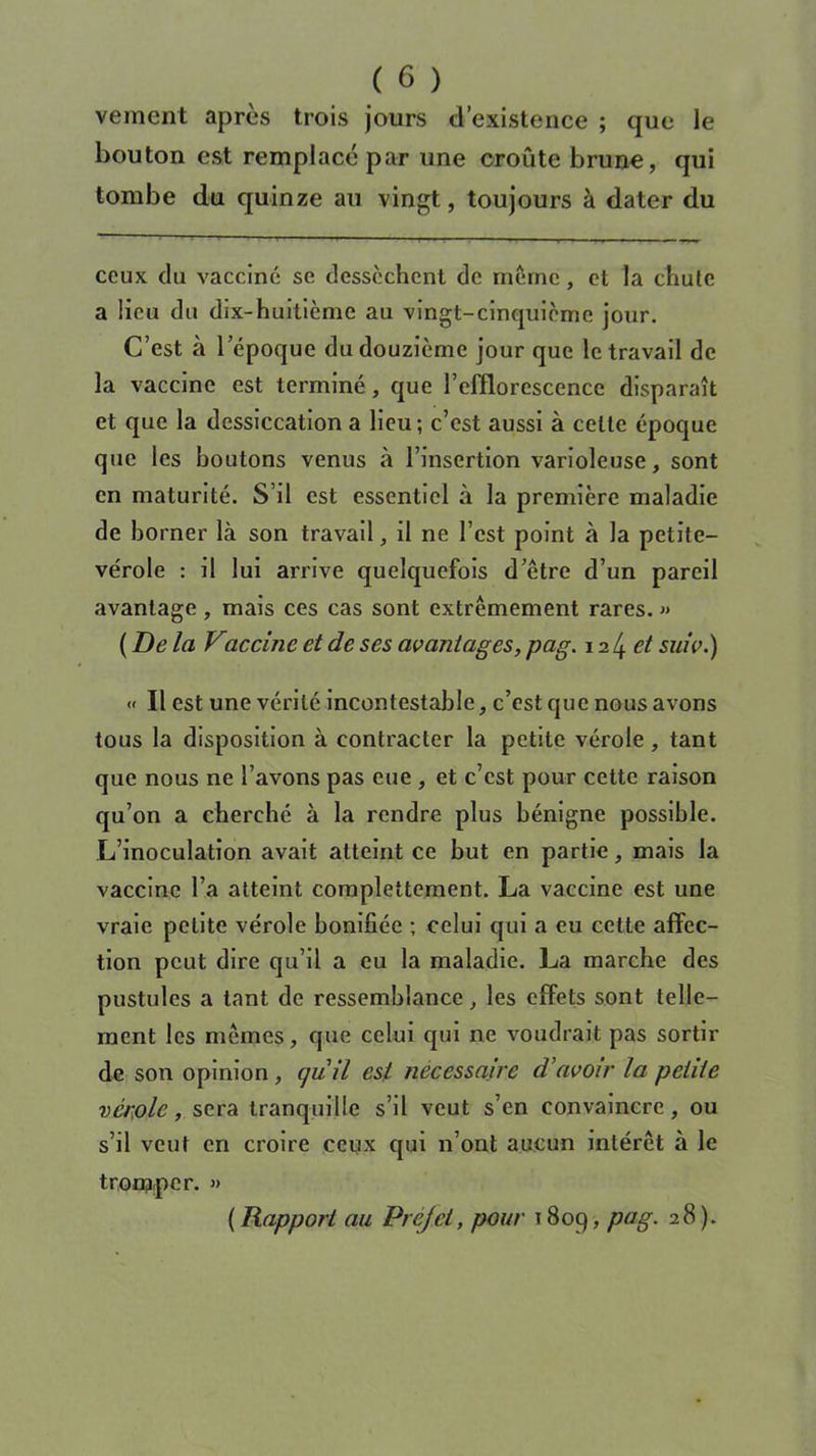 veinent après trois jours d’existence ; que le bouton est remplacé par une croûte brune, qui tombe du quinze au vingt, toujours à dater du ceux du vacciné se dessèchent de meme, et la chute a lieu du dix-huitième au vingt-cinquième jour. C’est à l’époque du douzième jour que le travail de la vaccine est terminé, que l’efflorescence disparaît et que la dessiccation a lieu; c’est aussi à celle époque que les boutons venus à l’insertion varioleuse, sont en maturité. S’il est essentiel à la première maladie de borner là son travail, il ne l’est point à la petite- vérole : il lui arrive quelquefois d’être d’un pareil avantage, mais ces cas sont extrêmement rares. » {De la Vaccine et de ses avantages, pag. \ il±et suivi) « Il est une vérité incontestable, c’est que nous avons tous la disposition à contracter la petite vérole , tant que nous ne l’avons pas eue , et c’est pour cette raison qu’on a cherché à la rendre plus bénigne possible. L’inoculation avait atteint ce but en partie, mais la vaccine l’a atteint complettement. La vaccine est une vraie petite vérole bonifiée ; celui qui a eu cette affec- tion peut dire qu’il a eu la maladie. La marche des pustules a tant de ressemblance, les effets sont telle- ment les mêmes, que celui qui ne voudrait pas sortir de son opinion, ijuil est necessaire d’avoir la petite vérole, sera tranquille s’il veut s’en convaincre, ou s’il veut en croire ceux qui n’ont aucun intérêt à le tromper. » ( Rapport au Prcjei, pour 1809, Pa§' )•