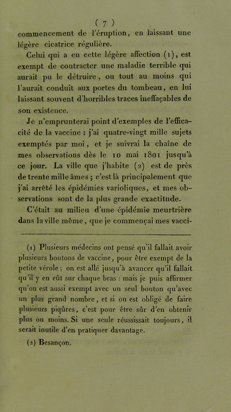 commencement de l’éruption, en laissant une légère cicatrice régulière. Celui qui a eu cette légère affection (1), est exempt de contracter une maladie terrible qui aurait pu le détruire, ou tout au moins qui l’aurait conduit aux portes du tombeau, en lui laissant souvent d’horribles traces ineffaçables de son existence. Je n’emprunterai point d’exemples de l’effica- cité de la vaccine : j’ai quatre-vingt mille sujets exemptés par moi, et je suivrai la chaîne de mes observations dès le 10 mai 1801 jusqu’à ce jour. La ville que j’habite (2) est de près de trente mille âmes ; c’est là principalement que j’ai arrêté les épidémies varioliques, et mes ob- servations sont de la plus grande exactitude. C’était au milieu d’une épidémie meurtrière dans la ville même, que je commençai mes vacci- (1) PI usieurs médecins ont pensé qu'il fallait avoir plusieurs boutons de vaccine, pour être exempt de la petite vérole ; on est allé jusqu’à avancer qu’il fallait qu’il y en eût sur chaque bras : mais je puis affirmer qu’on est aussi exempt avec un seul bouton qu’avec un plus grand nombre, et si on est obligé de faire plusieurs piqûres, c’est pour être sûr d’en obtenir plus ou moins. Si une seule réussissait toujours, il serait inutile d’en pratiquer davantage. (2) Besançon.