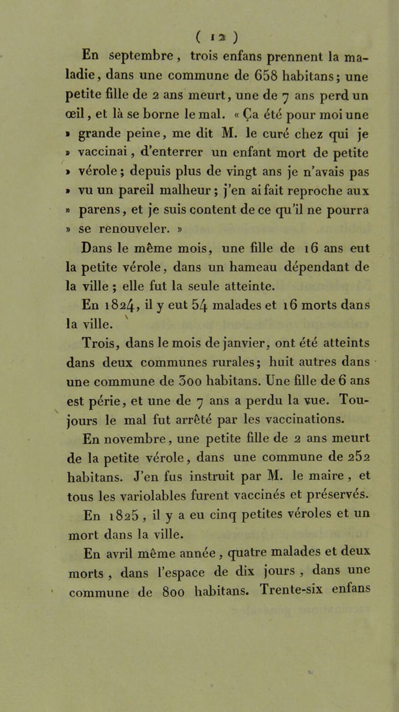 ( I 2 ) En septembre , trois enfans prennent la ma- ladie, dans une commune de 658 habitans; une petite fille de 2 ans meurt, une de 7 ans perd un œil, et là se borne le mal. « Ça été pour moi une > grande peine, me dit M. le curé chez qui je » vaccinai, d’enterrer un enfant mort de petite » vérole ; depuis plus de vingt ans je n’avais pas » vu un pareil malheur; j’en ai fait reproche aux » parens, et je suis content de ce qu’il ne pourra » se renouveler. » Dans le même mois, une fille de 16 ans eut la petite vérole, dans un hameau dépendant de la ville ; elle fut la seule atteinte. En 1824, d y eut 54 malades et 16 morts dans la ville. ' Trois, dans le mois de janvier, ont été atteints dans deux communes rurales; huit autres dans une commune de 3oo habitans. Une fille de 6 ans est périe, et une de 7 ans a perdu la vue. Tou- jours le mal fut arrêté par les vaccinations. En novembre, une petite fille de 2 ans meurt de la petite vérole, dans une commune de 2^2 habitans. J’en fus instruit par H. le maire , et tous les variolables furent vaccinés et préserves. En 1825 , il y a eu cinq petites véroles et un mort dans la ville. En avril même année , quatre malades et deux morts , dans l’espace de dix jours , dans une commune de 800 habitans. Trente-six enfans