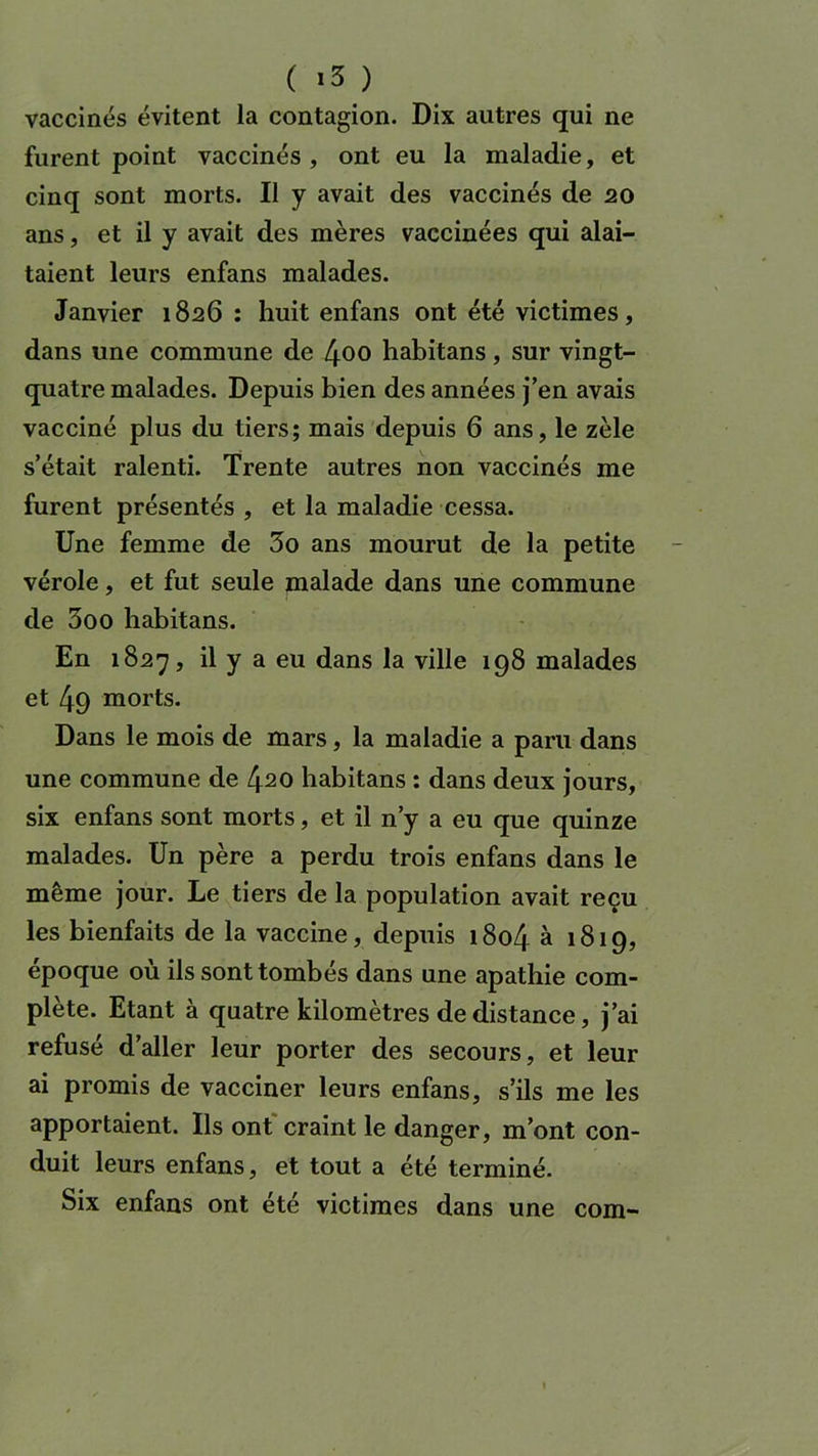 vaccinés évitent la contagion. Dix autres qui ne furent point vaccinés, ont eu la maladie, et cinq sont morts. Il y avait des vaccinés de 20 ans, et il y avait des mères vaccinées qui alai- taient leurs enfans malades. Janvier 1826 : huit enfans ont été victimes, dans une commune de 4oo habitans, sur vingt- quatre malades. Depuis bien des années j’en avais vacciné plus du tiers; mais depuis 6 ans, le zèle s’était ralenti. Trente autres non vaccinés me furent présentés , et la maladie cessa. Une femme de 3o ans mourut de la petite vérole, et fut seule malade dans une commune de 3oo habitans. En 1827, il y a eu dans la ville 198 malades et 49 morts. Dans le mois de mars, la maladie a paru dans une commune de 4^0 habitans : dans deux jours, six enfans sont morts, et il n’y a eu que quinze malades. Un père a perdu trois enfans dans le même jour. Le tiers de la population avait reçu les bienfaits de la vaccine, depuis 1804 à 1819, époque où ils sont tombés dans une apathie com- plète. Etant à quatre kilomètres de distance, j’ai refusé d’aller leur porter des secours, et leur ai promis de vacciner leurs enfans, s’ils me les apportaient. Ils ont craint le danger, m’ont con- duit leurs enfans, et tout a été terminé. Six enfans ont été victimes dans une com-