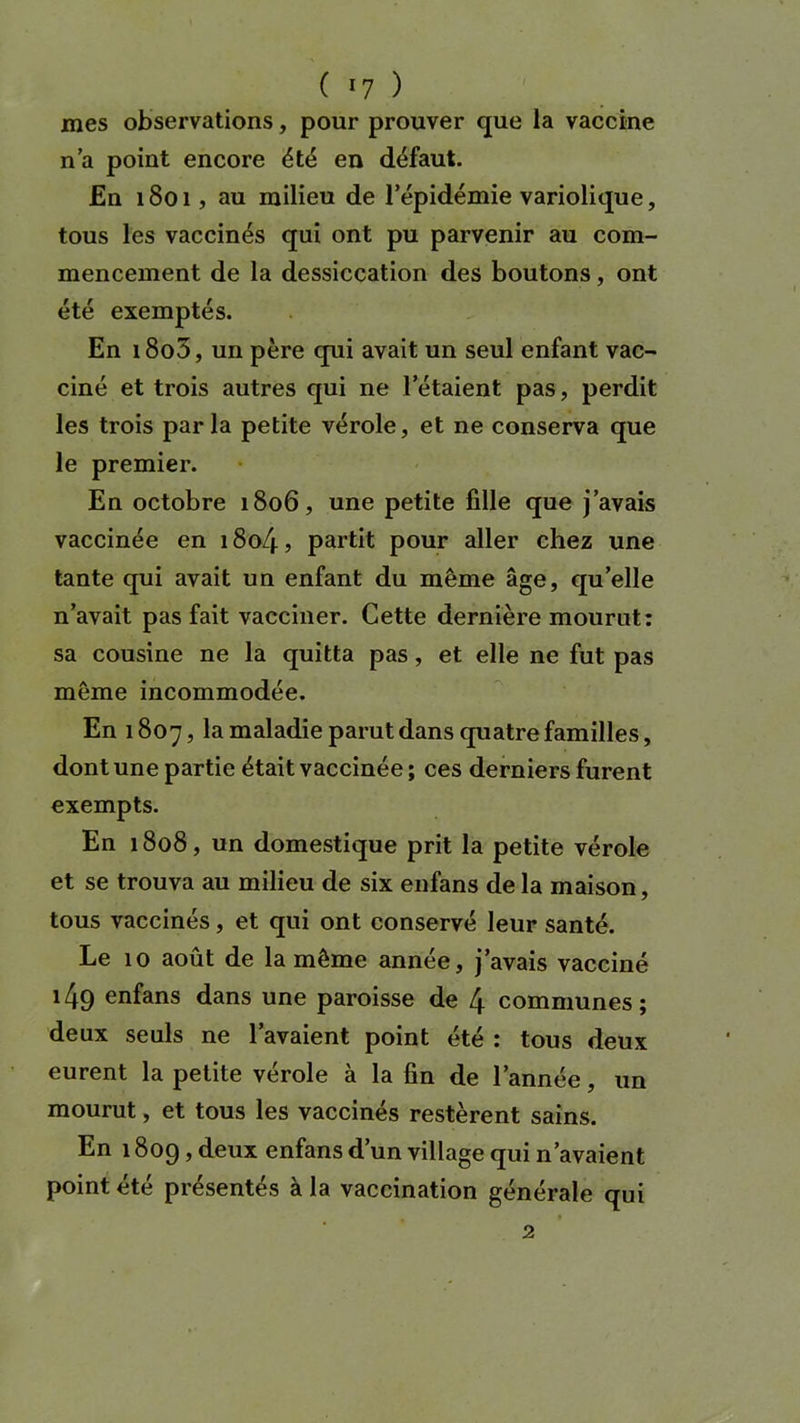 ( *7 ) mes observations, pour prouver que la vaccine n'a point encore été en défaut. En 1801, au milieu de l’épidémie variolique, tous les vaccinés qui ont pu parvenir au com- mencement de la dessiccation des boutons, ont été exemptés. En i8o5, un père qui avait un seul enfant vac- ciné et trois autres qui ne l’étaient pas, perdit les trois parla petite vérole, et ne conserva que le premier. En octobre 1806, une petite fille que j’avais vaccinée en 1804, partit pour aller chez une tante qui avait un enfant du même âge, qu’elle n’avait pas fait vacciner. Cette dernière mourut: sa cousine ne la quitta pas, et elle ne fut pas même incommodée. En 1807, la maladie parut dans quatre familles, dont une partie était vaccinée ; ces derniers furent exempts. En 1808, un domestique prit la petite vérole et se trouva au milieu de six enfans de la maison, tous vaccinés, et qui ont conservé leur santé. Le 10 août de la même année, j’avais vacciné i49 enfans dans une paroisse de 4 communes; deux seuls ne l’avaient point été : tous deux eurent la petite vérole à la fin de l’année, un mourut, et tous les vaccinés restèrent sains. En 1809, deux enfans d’un village qui n’avaient point été présentés à la vaccination générale qui 2