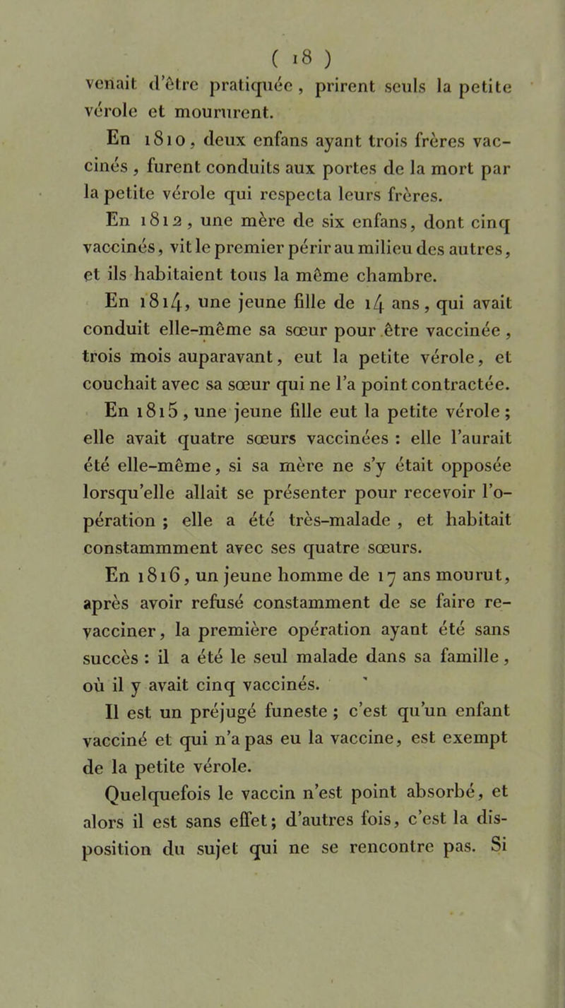 venait d’être pratiquée , prirent seuls la petite vérole et moururent. En 1810, deux enfans ayant trois frères vac- cinés , furent conduits aux portes de la mort par la petite vérole qui respecta leurs frères. En 1812 , une mère de six enfans, dont cinq vaccinés, vit le premier périr au milieu des autres, et ils habitaient tous la même chambre. En 181 Zf, une jeune fille de l/j. ans, qui avait conduit elle-même sa sœur pour être vaccinée , trois mois auparavant, eut la petite vérole, et couchait avec sa sœur qui ne l’a point contractée. En 1815 , une jeune fille eut la petite vérole ; elle avait quatre sœurs vaccinées : elle l’aurait été elle-même, si sa mère ne s’y était opposée lorsqu’elle allait se présenter pour recevoir l’o- pération ; elle a été très-malade , et habitait constammment avec ses quatre sœurs. En 1816, un jeune homme de 17 ans mourut, après avoir refusé constamment de se faire re- vacciner, la première opération ayant été sans succès : il a été le seul malade dans sa famille, où il y avait cinq vaccinés. Il est un préjugé funeste ; c’est qu’un enfant vacciné et qui n’a pas eu la vaccine, est exempt de la petite vérole. Quelquefois le vaccin n’est point absorbé, et alors il est sans effet; d’autres fois, c’est la dis- position du sujet qui ne se rencontre pas. Si