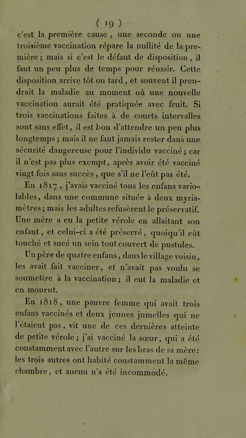 c’est la première cause , une seconde ou une troisième vaccination répare la nullité de la pre- mière ; mais si c’est le défaut de disposition, il faut un peu plus de temps pour réussir. Cette disposition arrive tôt ou tard, et souvent il pren- drait la maladie au moment où une nouvelle vaccination aurait été pratiquée avec fruit. Si trois vaccinations faites à de courts intervalles sont sans effet, il est bon d’attendre un peu plus longtemps ; mais il ne faut jamais rester dans une sécurité dangereuse pour l’individu vacciné ; car il n’est pas plus exempt, après avoir été vacciné vingt fois sans succès, que s’il ne l’eût pas été. En i8iy , j’avais vacciné tous les enfans vario- lables, dans une commune située à deux myria- mètres; mais les adultes refusèrent le préservatif. Une mère a eu la petite vérole en allaitant son enfant, et celui-ci a été préservé, quoiqu’il eût touché et sucé un sein tout couvert de pustules. Un père de quatre enfans, dans le village voisin, les avait fait vacciner, et n’avait pas voulu se soumettre à la vaccination ; il eut la maladie et en mourut. En 1818, une pauvre femme qui avait trois enfans vaccinés et deux jeunes jumelles qui ne 1 étaient pas, vit une de ces dernières atteinte de petite vérole ; j’ai vacciné la sœur, qui a été constamment avec l’autre sur les bras de sa mère: les trois autres ont habité constamment la même chambre, et aucun n’a été incommodé.