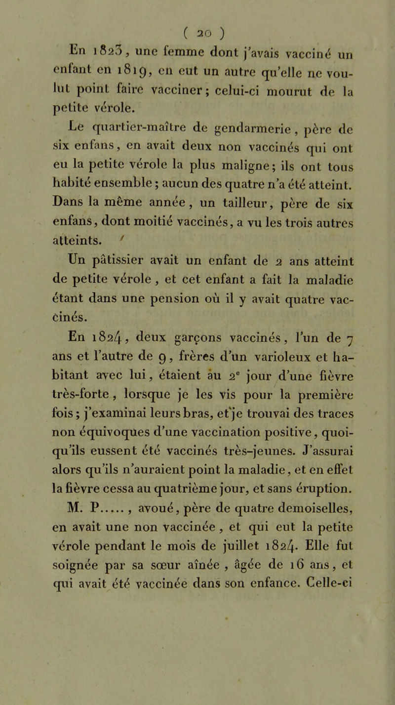 En 1820, une femme dont j’avais vacciné un enfant en 181g, en eut un autre quelle 11c vou- lut point faire vacciner; celui-ci mourut de la petite vérole. Le quartier-maître de gendarmerie , père de six enfans, en avait deux non vaccinés qui ont eu la petite vérole la plus maligne; ils ont tous habité ensemble ; aucun des quatre n’a été atteint. Dans la même année, un tailleur, père de six enfans, dont moitié vaccinés, a vu les trois autres atteints. 1 Un pâtissier avait un enfant de 2 ans atteint de petite vérole , et cet enfant a fait la maladie étant dans une pension où il y avait quatre vac- cinés. En 1824? deux garçons vaccinés, l’un de 7 ans et l’autre de 9, frères d’un varioleux et ha- bitant avec lui, étaient au 20 jour d’une fièvre très-forte, lorsque je les vis pour la première fois ; j’examinai leurs bras, et'je trouvai des traces non équivoques d’une vaccination positive, quoi- qu’ils eussent été vaccinés très-jeunes. J’assurai alors qu’ils n’auraient point la maladie, et en effet la fièvre cessa au quatrième jour, et sans éruption. M. P , avoué, père de quatre demoiselles, en avait une non vaccinée , et qui eut la petite vérole pendant le mois de juillet 1824. Elle fut soignée par sa sœur aînée , âgée de 16 ans, et qui avait été vaccinée dans son enfance. Celle-ci