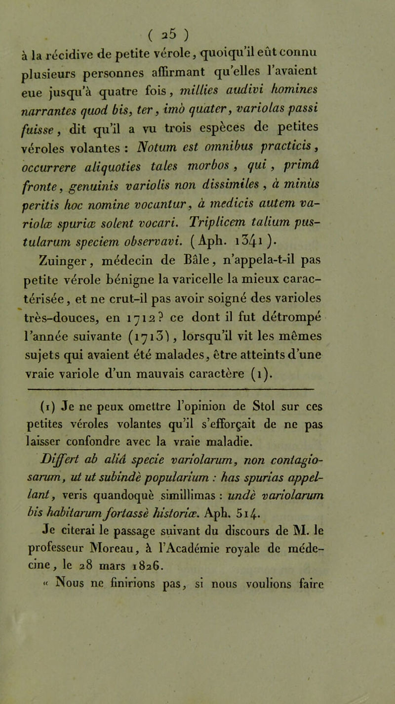 à la récidive de petite vérole, quoiqu’il eût connu plusieurs personnes affirmant qu’elles l’avaient eue jusqu’à quatre fois, millies audivi hommes narrantes quod bis, ter, imo quater, variolas passi fuisse, dit qu’il a vu trois especes de petites véroles volantes : Notum est omnibus practicis, occurrere aliquoties taies morbos, qui, primâ fronte, genuinis variolis non dissimiles , à minus peritis hoc nomine vocantur, à medicis autem va- riolæ spurice soient vocari. Triplicem talium pus- tularum speciem observavi. ( Aph. i34i )• Zuinger, médecin de Bâle, n’appela-t-il pas petite vérole bénigne la varicelle la mieux carac- térisée , et ne crut-il pas avoir soigné des varioles très-douces, en 1712? ce dont il fut détrompé l’année suivante (1713), lorsqu’il vit les mêmes sujets qui avaient été malades, être atteints d’une vraie variole d’un mauvais caractère (1). (1) Je ne peux omettre l’opinion de Stol sur ces petites véroles volantes qu’il s’efforçait de ne pas laisser confondre avec la vraie maladie. Differt ab aliâ specie variolarum, non conlagio- sarum, ut ut subindè popularium : has spurias appel- lant, veris quandoquè simillimas : undè variolarum bis habitarum fortassè historiée. Aph. 514. Je citerai le passage suivant du discours de M. le professeur Moreau, à l’Académie royale de méde- cine, le 28 mars 1826. « Nous ne finirions pas, si nous voulions faire