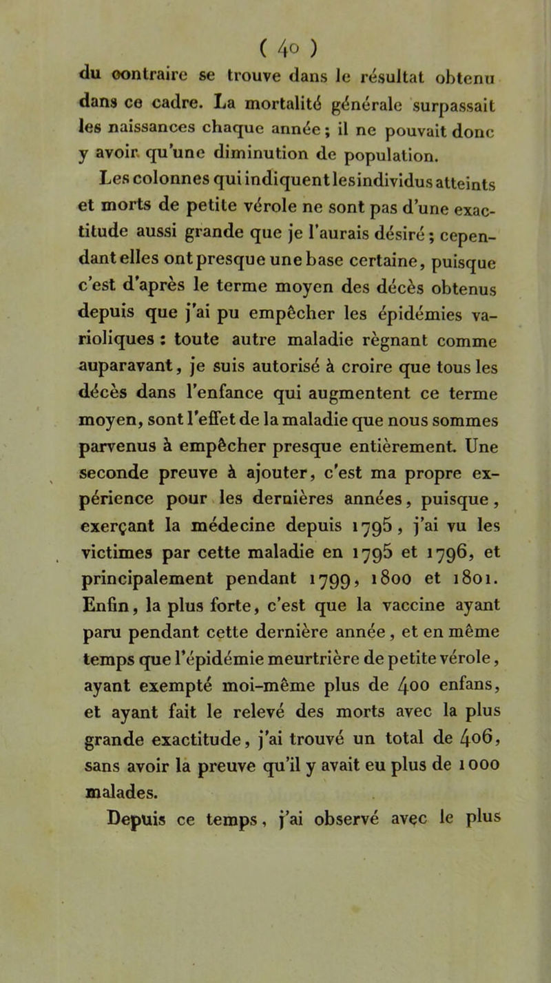 ( 4° ) du oontraire se trouve dans le résultat obtenu dans ce cadre. La mortalité générale surpassait les naissances chaque année ; il ne pouvait donc y avoir, qu’une diminution de population. Les colonnes qui indiquent lesindividus atteints et morts de petite vérole ne sont pas d’une exac- titude aussi grande que je l’aurais désiré ; cepen- dant elles ont presque une base certaine, puisque c’est d’après le terme moyen des décès obtenus depuis que j’ai pu empêcher les épidémies va- rioliques : toute autre maladie régnant comme auparavant, je suis autorisé à croire que tous les décès dans l’enfance qui augmentent ce terme moyen, sont l'effet de la maladie que nous sommes parvenus à empêcher presque entièrement. Une seconde preuve à ajouter, c'est ma propre ex- périence pour les dernières années, puisque, exerçant la médecine depuis 1795, j’ai vu les victimes par cette maladie en 1795 et 1796, et principalement pendant 1799, 1800 et 1801. Enfin, la plus forte, c'est que la vaccine ayant paru pendant cette dernière année , et en même temps que l’épidémie meurtrière de petite vérole, ayant exempté moi-même plus de 4®° enfans, et ayant fait le relevé des morts avec la plus grande exactitude, j’ai trouvé un total de 4°6> sans avoir la preuve qu’il y avait eu plus de 1000 malades. Depuis ce temps, j’ai observé avec le plus
