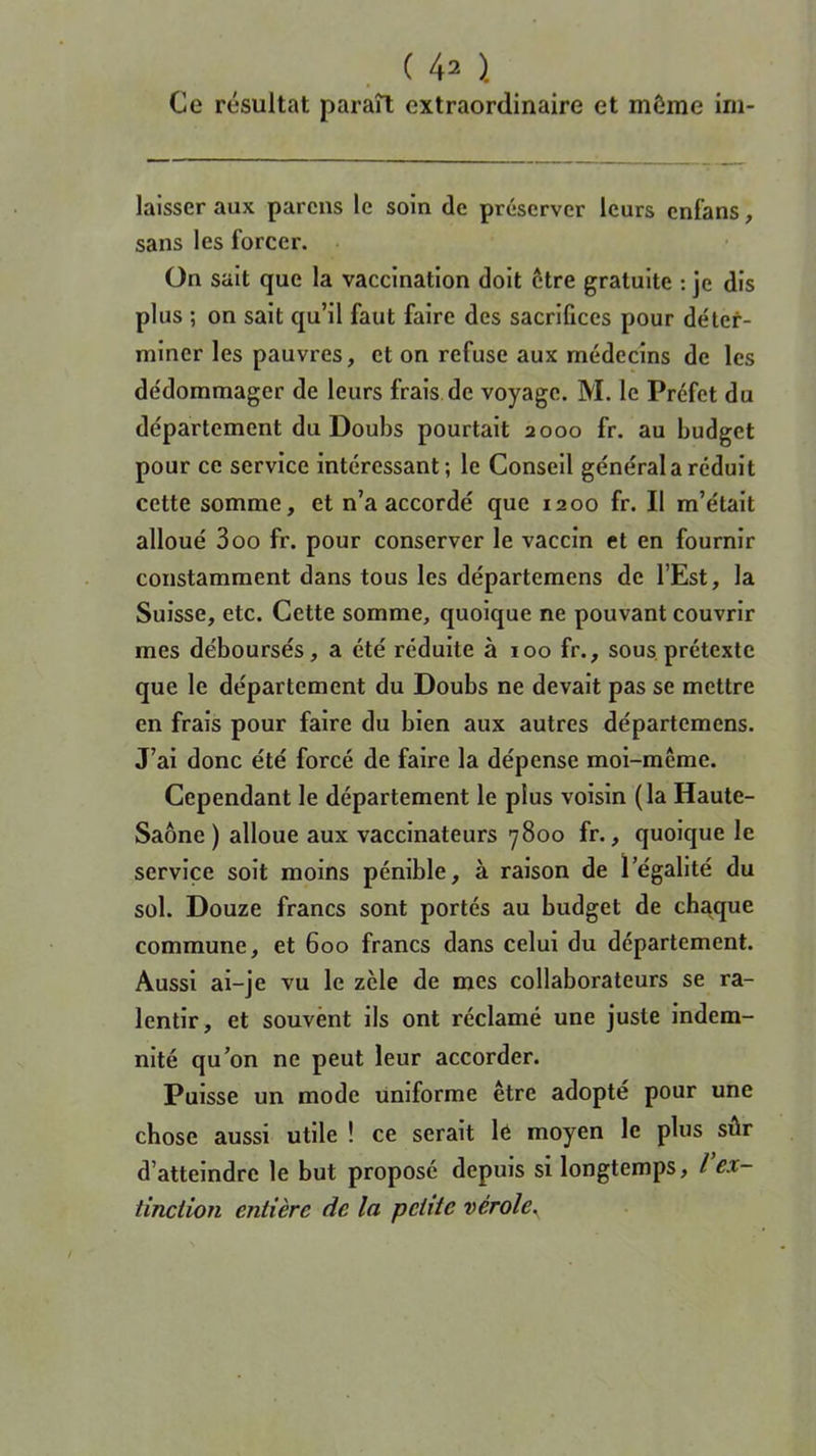Ce résultat paraît extraordinaire et môme im- laisser aux parcns le soin de préserver leurs cnfans, sans les forcer. On sait que la vaccination doit être gratuite : je dis plus ; on sait qu’il faut faire des sacrifices pour déter- miner les pauvres, et on refuse aux médecins de les dédommager de leurs frais de voyage. M. le Préfet du département du Doubs pourtait 2000 fr. au budget pour ce service intéressant; le Conseil général a réduit cette somme, et n’a accordé que 1200 fr. Il m’était alloué 300 fr. pour conserver le vaccin et en fournir constamment dans tous les départemens de l’Est, la Suisse, etc. Cette somme, quoique ne pouvant couvrir mes déboursés, a été réduite à 100 fr., sous prétexte que le département du Doubs ne devait pas se mettre en frais pour faire du bien aux autres départemens. J’ai donc été forcé de faire la dépense moi-même. Cependant le département le plus voisin (la Haute- Saône ) alloue aux vaccinateurs 7800 fr., quoique le service soit moins pénible, à raison de l’égalité du sol. Douze francs sont portés au budget de chaque commune, et 600 francs dans celui du département. Aussi ai-je vu le zèle de mes collaborateurs se ra- lentir, et souvent ils ont réclamé une juste indem- nité qu’on ne peut leur accorder. Puisse un mode uniforme être adopté pour une chose aussi utile ! ce serait le moyen le plus sûr d’atteindre le but proposé depuis si longtemps, l ex- tinction entière de la petite vérole.
